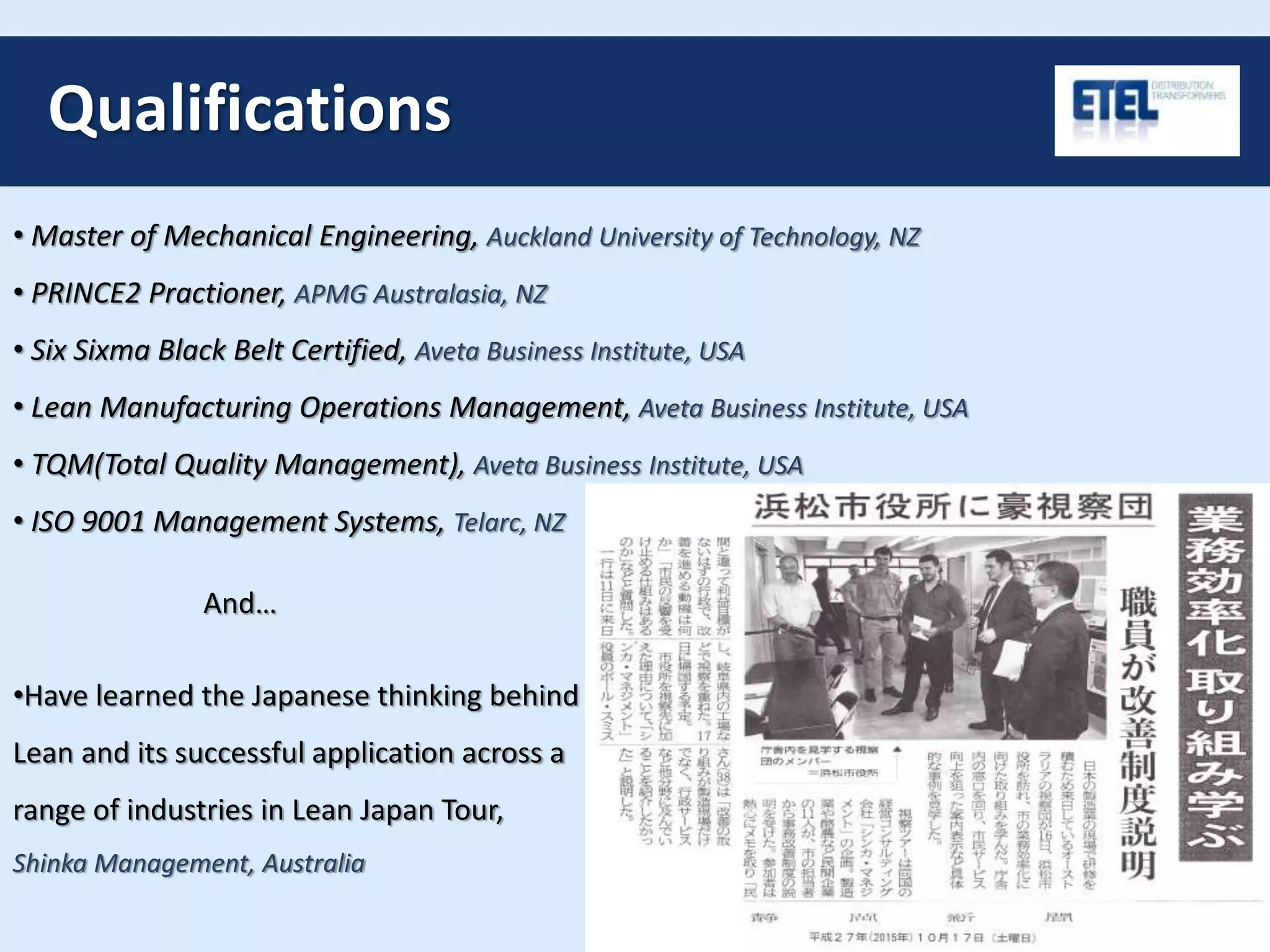 Qualifications
• Master of Mechanical Engineering, Auckland University of Technology, NZ
• PRINCE2 Practioner, APMG Australasia, NZ
• Six Sixma Black Belt Certified, Aveta Business Institute, USA
• Lean Manufacturing Operations Management, Aveta Business Institute, USA
• TQM(Total Quality Management), Aveta Business Institute, USA
• ISO 9001 Management Systems, Telarc, NZ
And…
•Have learned the Japanese thinking behind
Lean and its successful application across a
range of industries in Lean Japan Tour,
Shinka Management, Australia
 