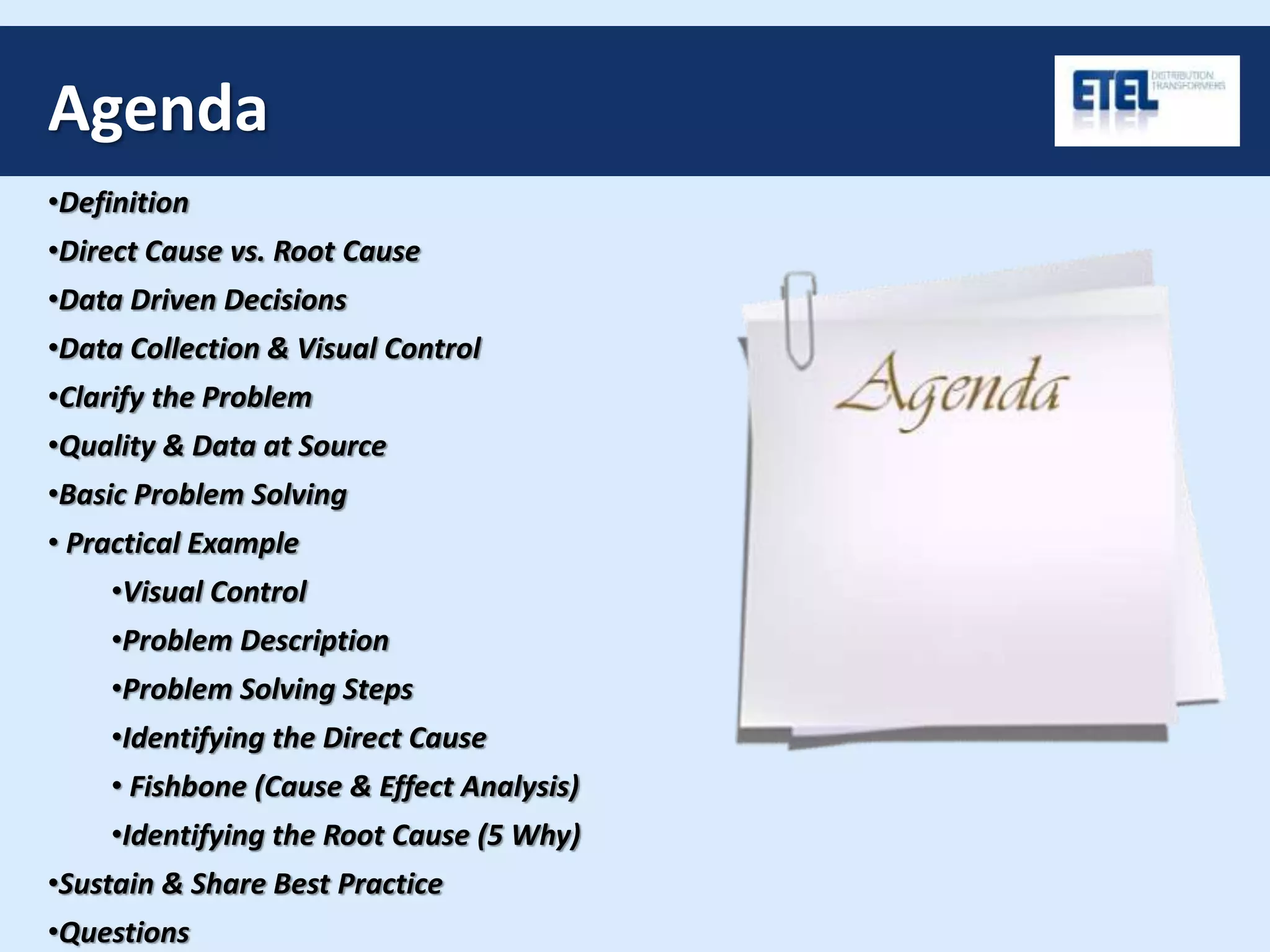 Agenda
•Definition
•Direct Cause vs. Root Cause
•Data Driven Decisions
•Data Collection & Visual Control
•Clarify the Problem
•Quality & Data at Source
•Basic Problem Solving
• Practical Example
•Visual Control
•Problem Description
•Problem Solving Steps
•Identifying the Direct Cause
• Fishbone (Cause & Effect Analysis)
•Identifying the Root Cause (5 Why)
•Sustain & Share Best Practice
•Questions
 