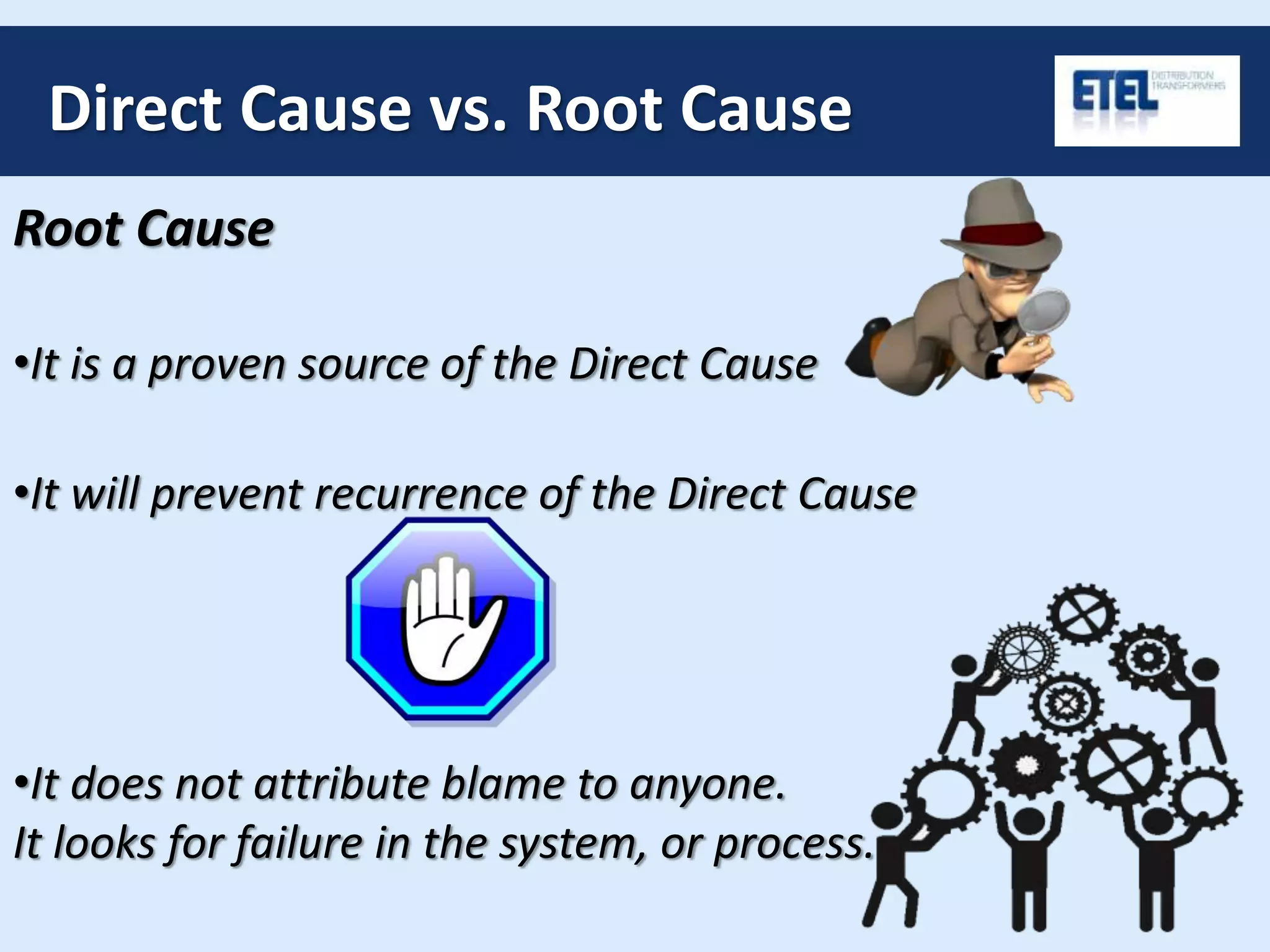 Direct Cause vs. Root Cause
Root Cause
•It does not attribute blame to anyone.
It looks for failure in the system, or process.
•It will prevent recurrence of the Direct Cause
•It is a proven source of the Direct Cause
 