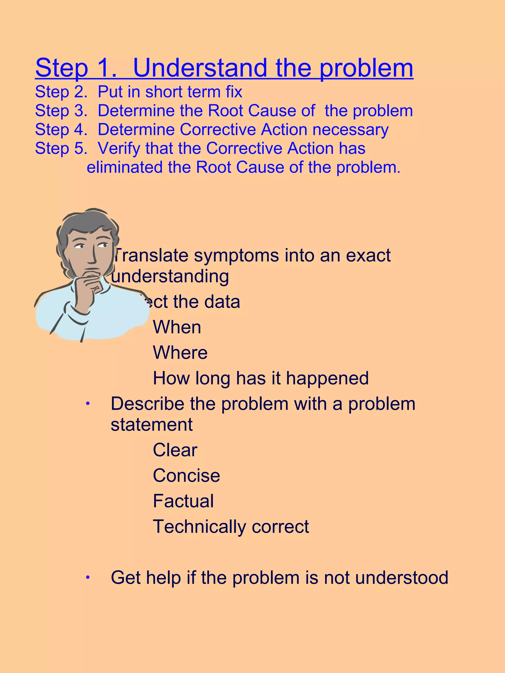 Step 1.  Understand the problem Step 2.  Put in short term fix Step 3.  Determine the Root Cause of  the problem Step 4.  Determine Corrective Action necessary Step 5.  Verify that the Corrective Action has    eliminated the Root Cause of the problem . Translate symptoms into an exact understanding Collect the data When Where How long has it happened Describe the problem with a problem statement Clear  Concise Factual Technically correct Get help if the problem is not understood 