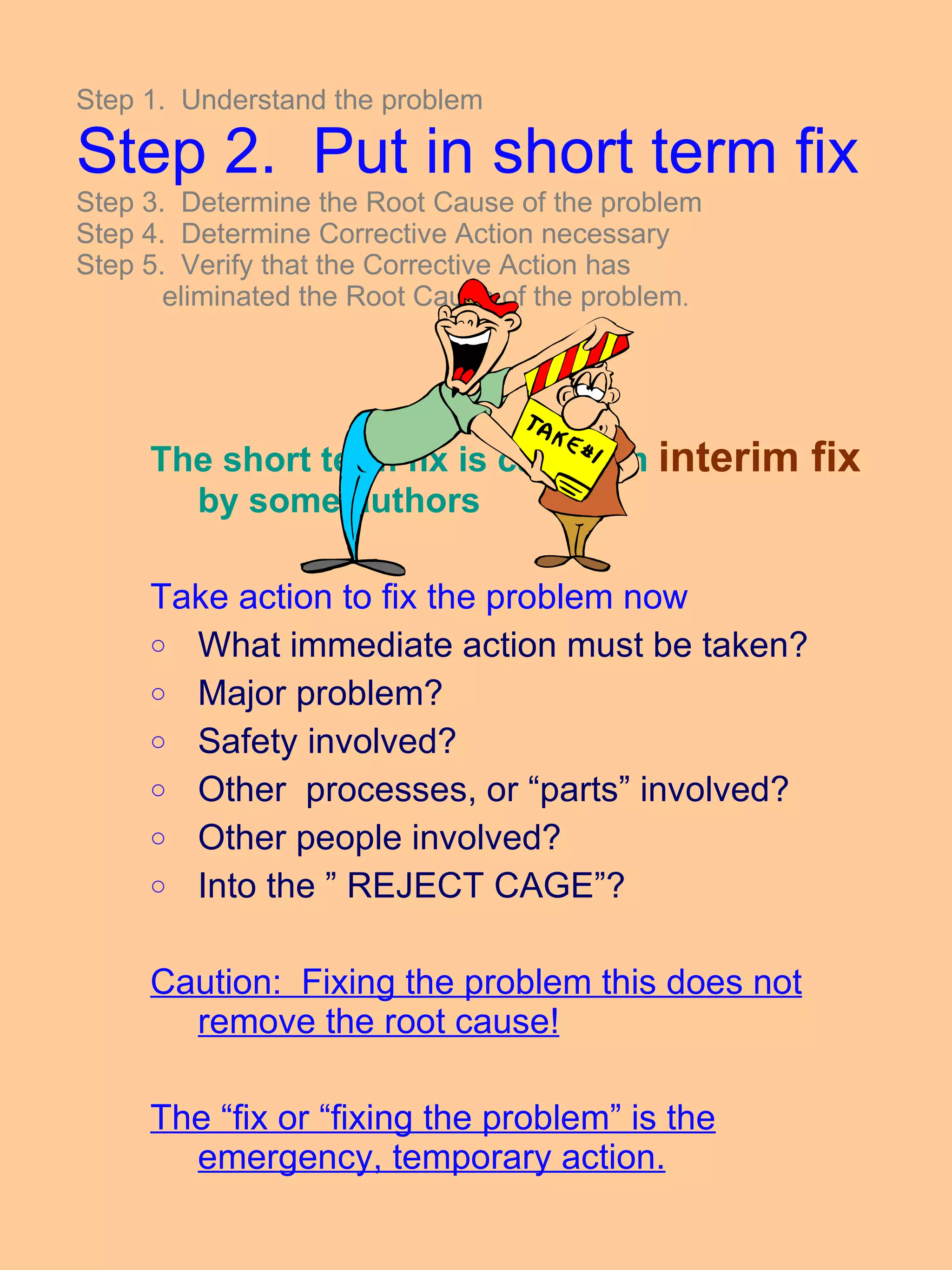 The short term fix is called an  interim fix  by some authors Take action to fix the problem now What immediate action must be taken? Major problem? Safety involved? Other  processes, or “parts” involved? Other people involved? Into the ” REJECT CAGE”? Caution:  Fixing the problem this does not remove the root cause! The “fix or “fixing the problem” is the emergency, temporary action. Step 1.  Understand the problem Step 2.  Put in short term fix Step 3.  Determine the Root Cause of the problem Step 4.  Determine Corrective Action necessary Step 5.  Verify that the Corrective Action has    eliminated the Root Cause of the problem . 