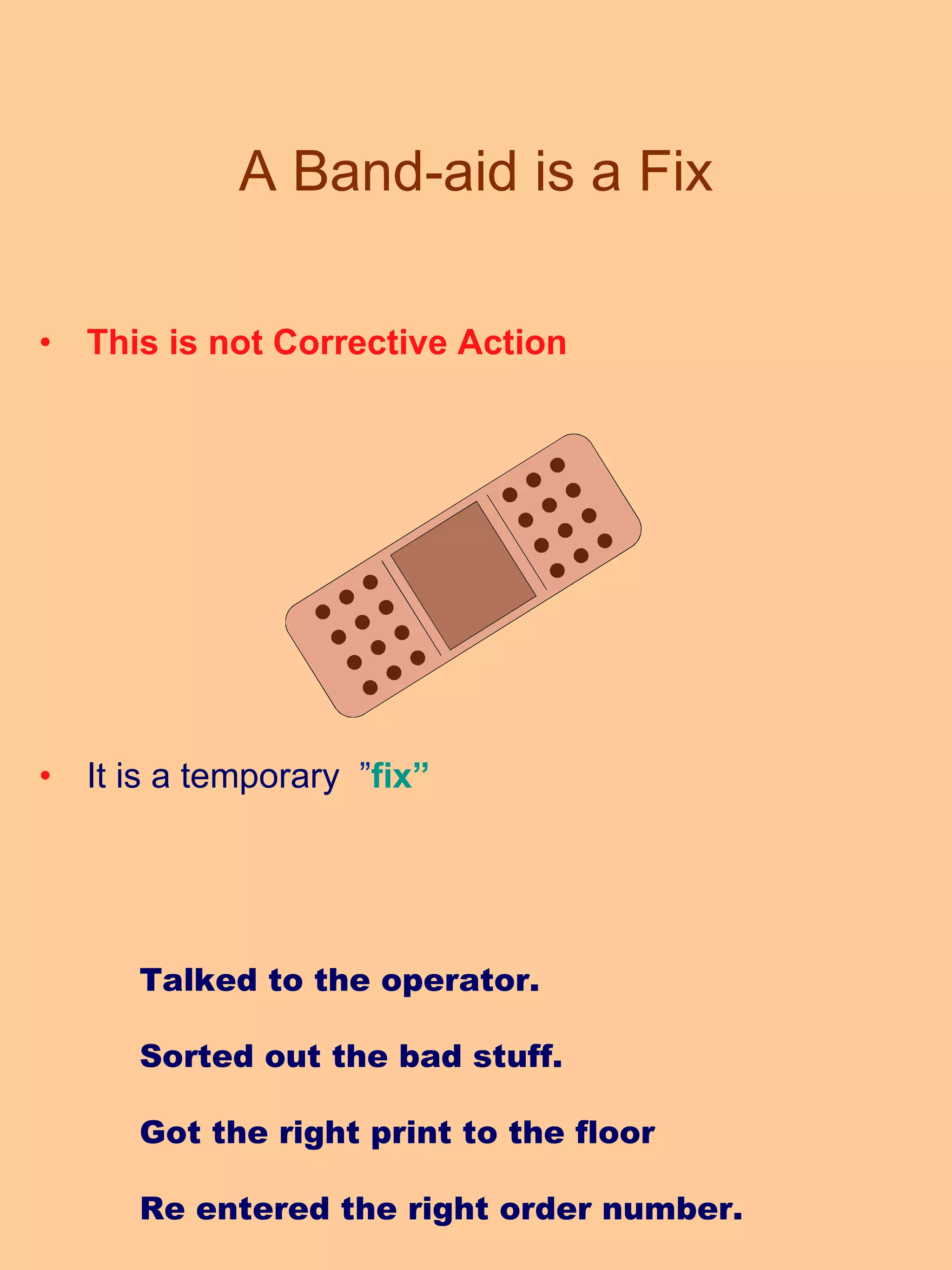 A Band-aid is a Fix This is not Corrective Action It is a temporary  ” fix” Talked to the operator. Sorted out the bad stuff. Got the right print to the floor Re entered the right order number. 