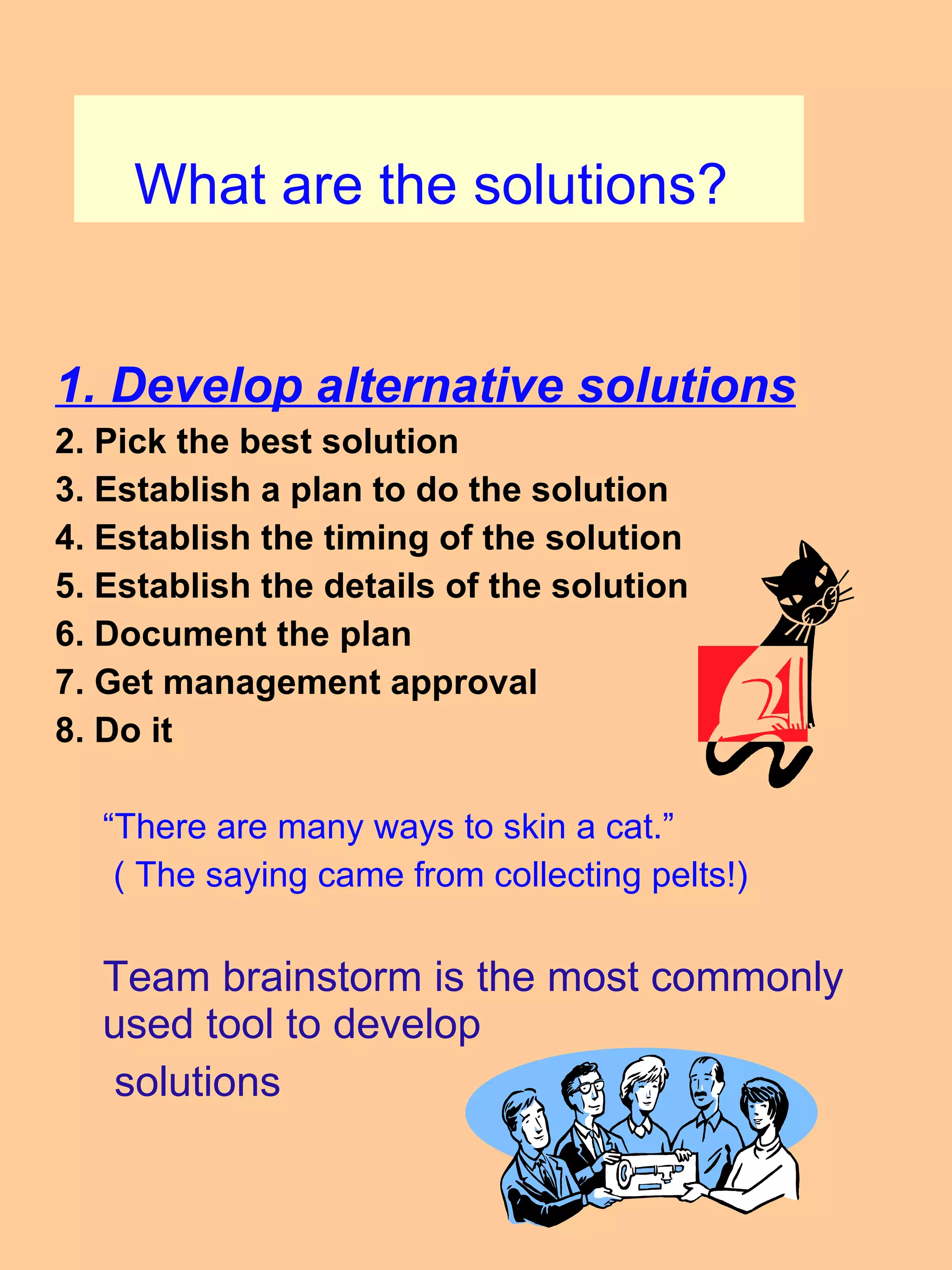 What are the solutions?  1. Develop alternative solutions 2. Pick the best solution 3. Establish a plan to do the solution 4. Establish the timing of the solution 5. Establish the details of the solution 6. Document the plan 7. Get management approval 8. Do it  “ There are many ways to skin a cat.” ( The saying came from collecting pelts!) Team brainstorm is the most commonly used tool to develop  solutions 