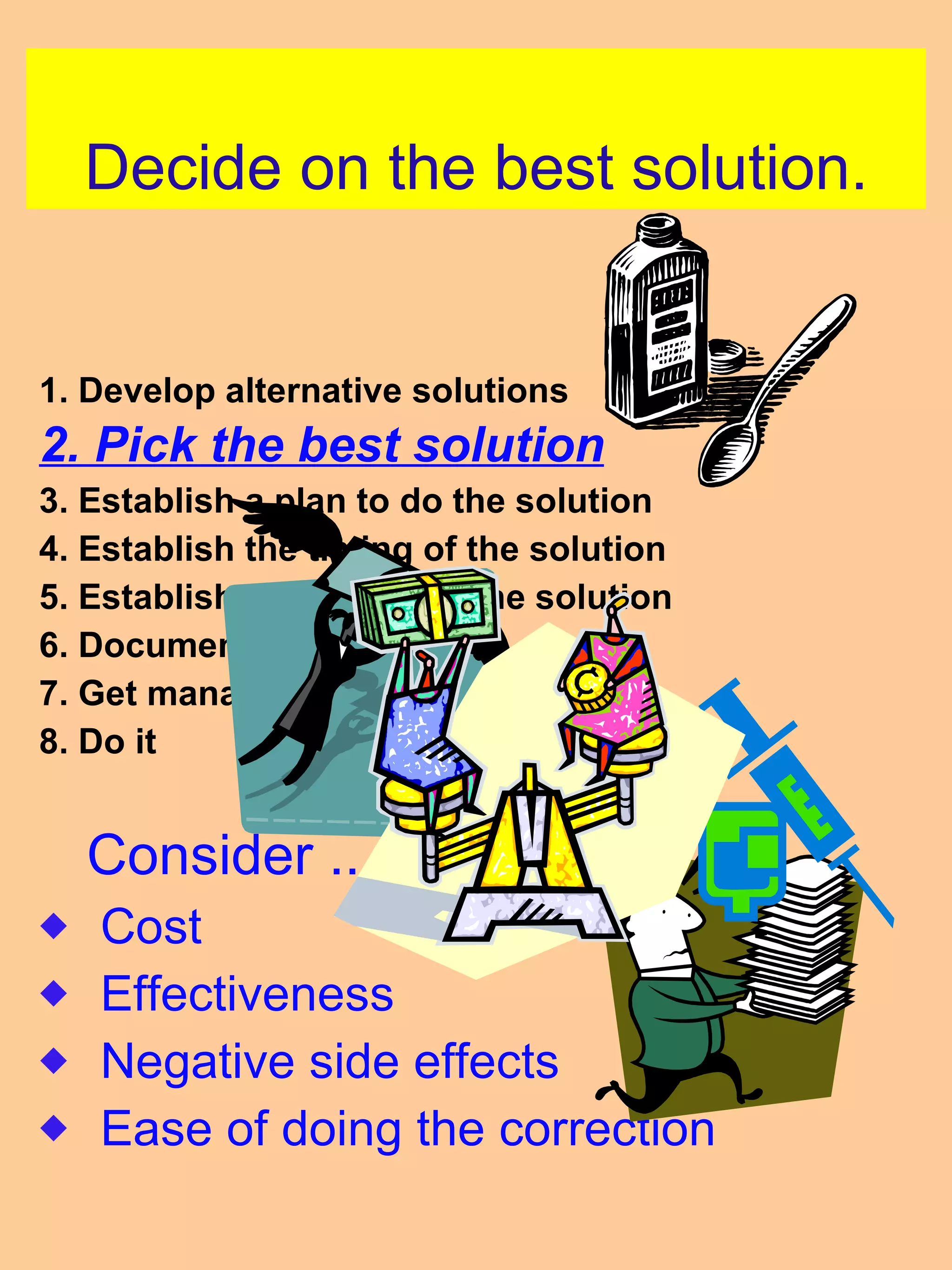 Decide on the best solution. 1. Develop alternative solutions 2. Pick the best solution 3. Establish a plan to do the solution 4. Establish the timing of the solution 5. Establish the details of the solution 6. Document the plan 7. Get management approval 8. Do it  Consider .... Cost Effectiveness Negative side effects Ease of doing the correction 
