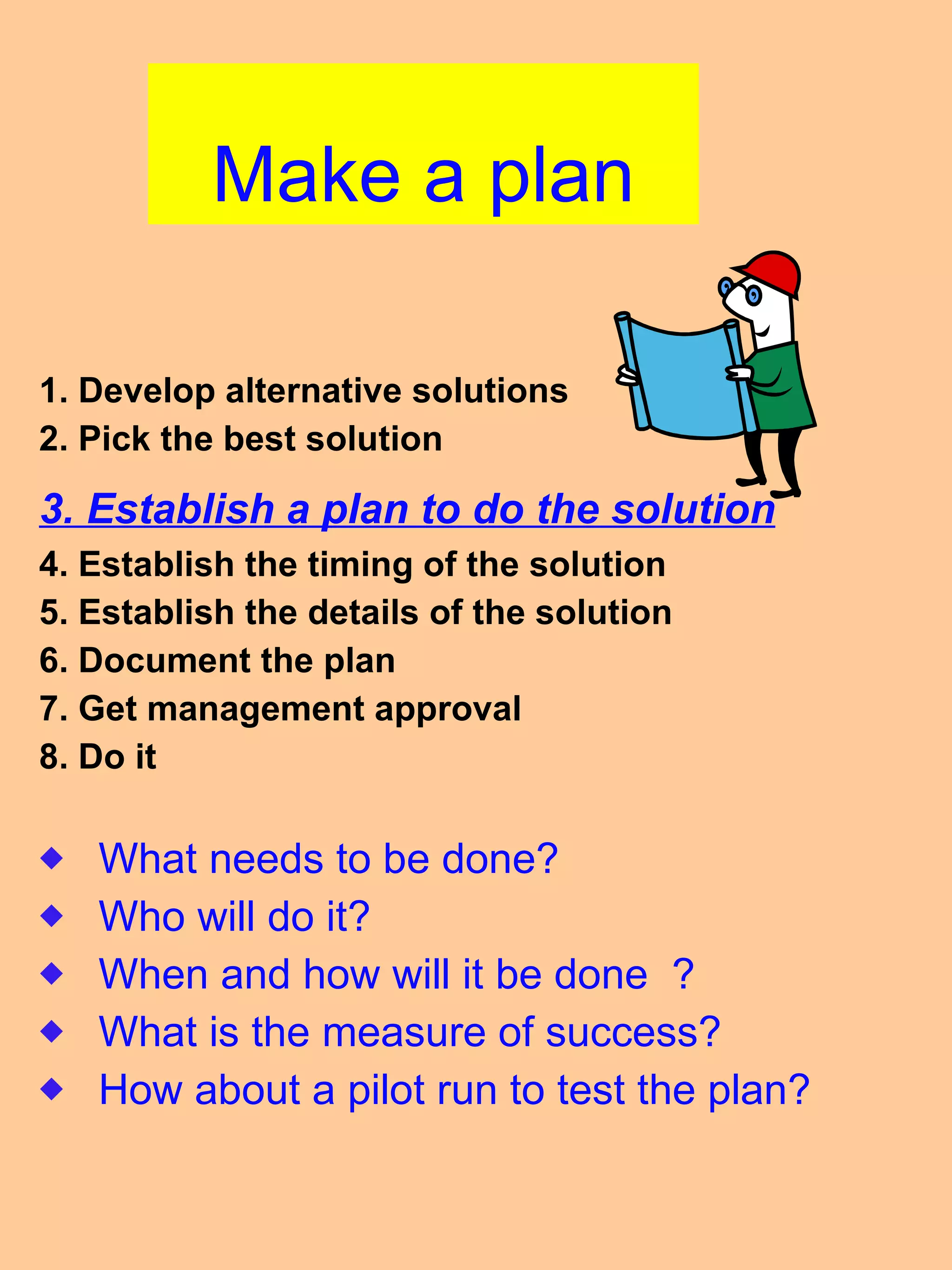Make a plan 1. Develop alternative solutions 2. Pick the best solution 3. Establish a plan to do the solution 4. Establish the timing of the solution 5. Establish the details of the solution 6. Document the plan 7. Get management approval 8. Do it  What needs to be done? Who will do it? When and how will it be done  ? What is the measure of success? How about a pilot run to test the plan? 