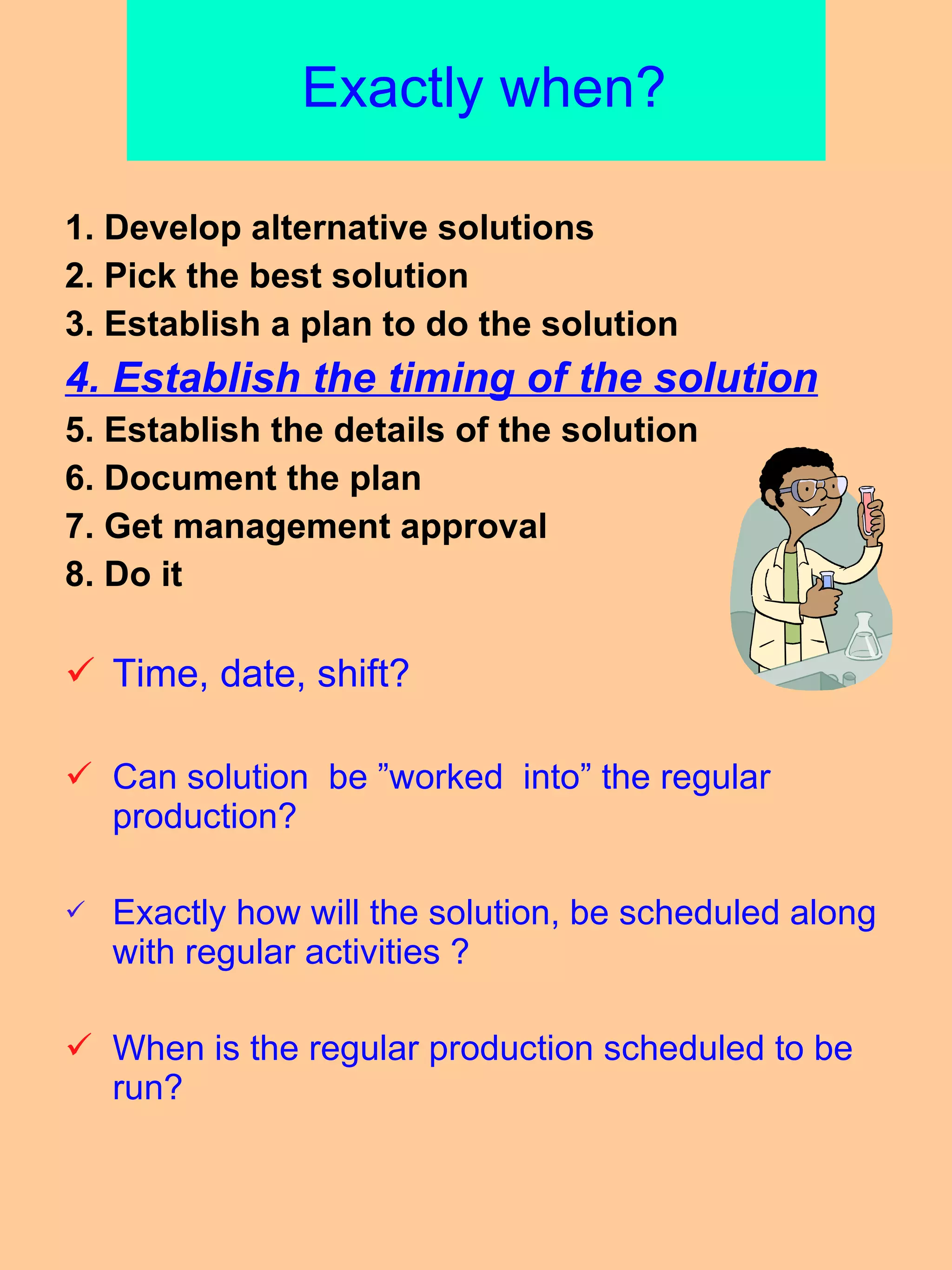   Exactly when? 1. Develop alternative solutions 2. Pick the best solution 3. Establish a plan to do the solution 4. Establish the timing of the solution 5. Establish the details of the solution 6. Document the plan 7. Get management approval 8. Do it  Time, date, shift? Can solution  be ”worked  into” the regular production? Exactly how will the solution, be scheduled along with regular activities ? When is the regular production scheduled to be run? 