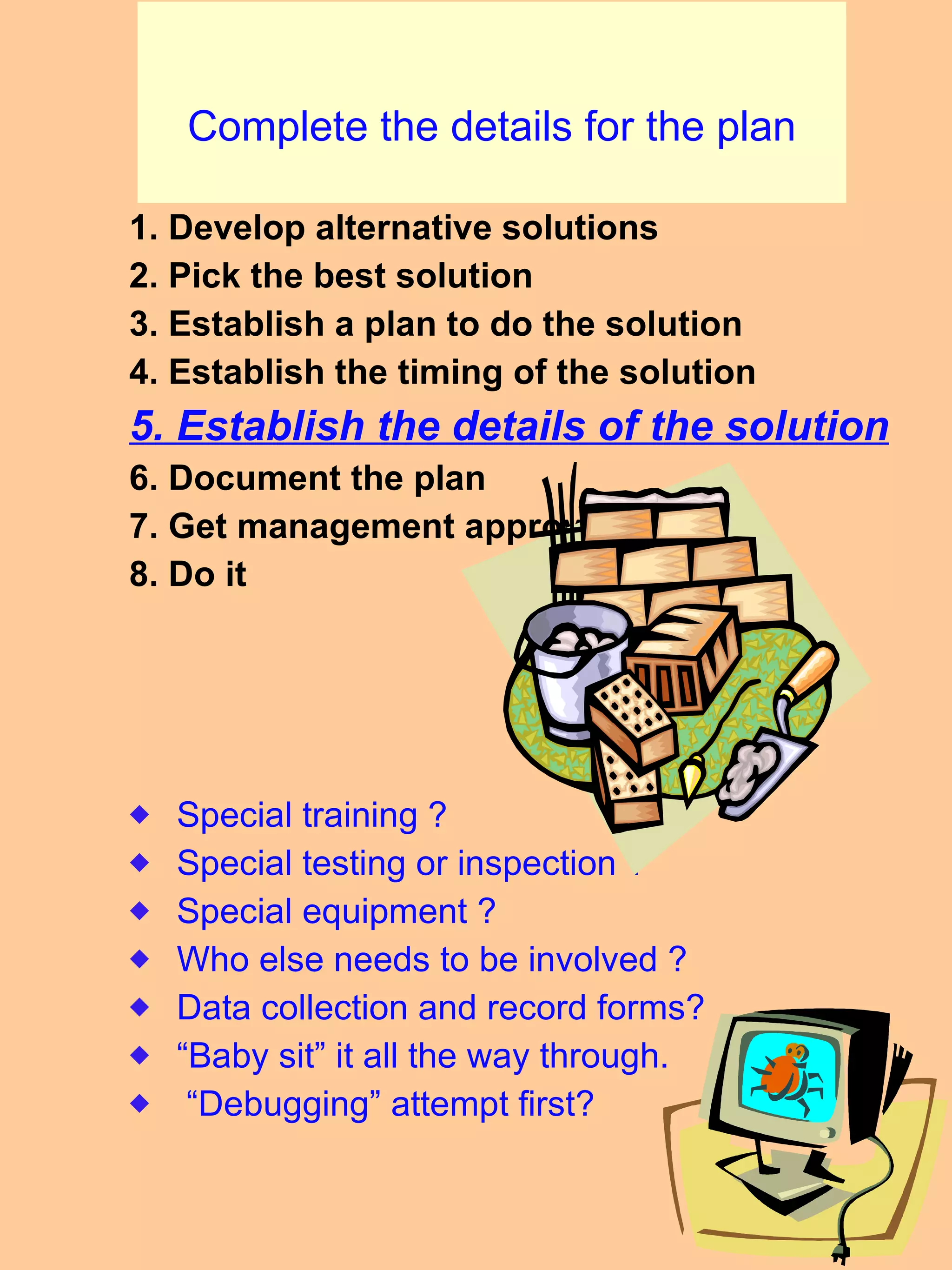 Complete the details for the plan 1. Develop alternative solutions 2. Pick the best solution 3. Establish a plan to do the solution 4. Establish the timing of the solution 5. Establish the details of the solution 6. Document the plan 7. Get management approval 8. Do it  Special training ? Special testing or inspection ? Special equipment ? Who else needs to be involved ? Data collection and record forms? “ Baby sit” it all the way through.  “ Debugging” attempt first? 