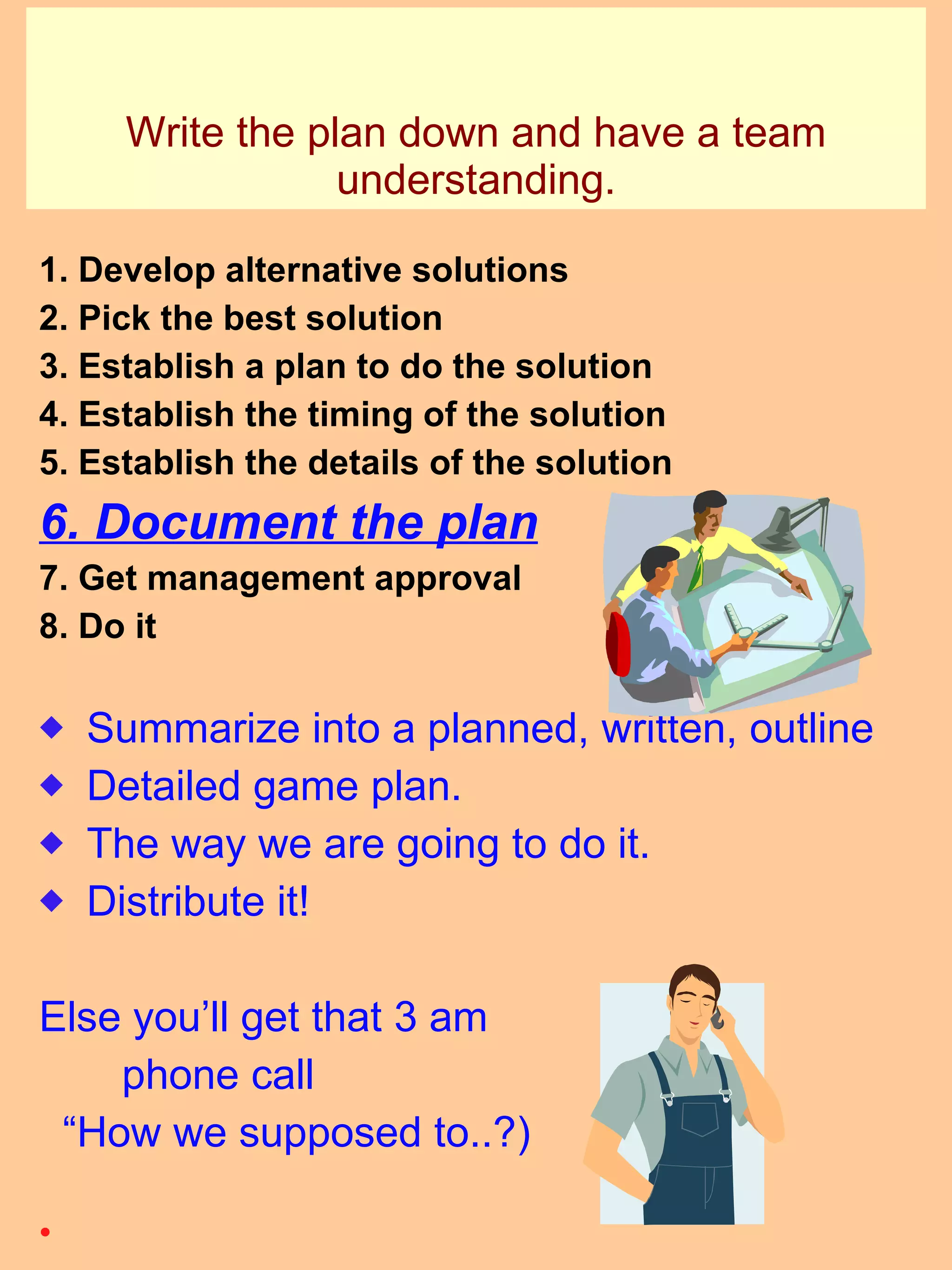 Write the plan down and have a team understanding. 1. Develop alternative solutions 2. Pick the best solution 3. Establish a plan to do the solution 4. Establish the timing of the solution 5. Establish the details of the solution 6. Document the plan 7. Get management approval 8. Do it Summarize into a planned, written, outline Detailed game plan. The way we are going to do it. Distribute it! Else you’ll get that 3 am  phone call “ How we supposed to..?) 