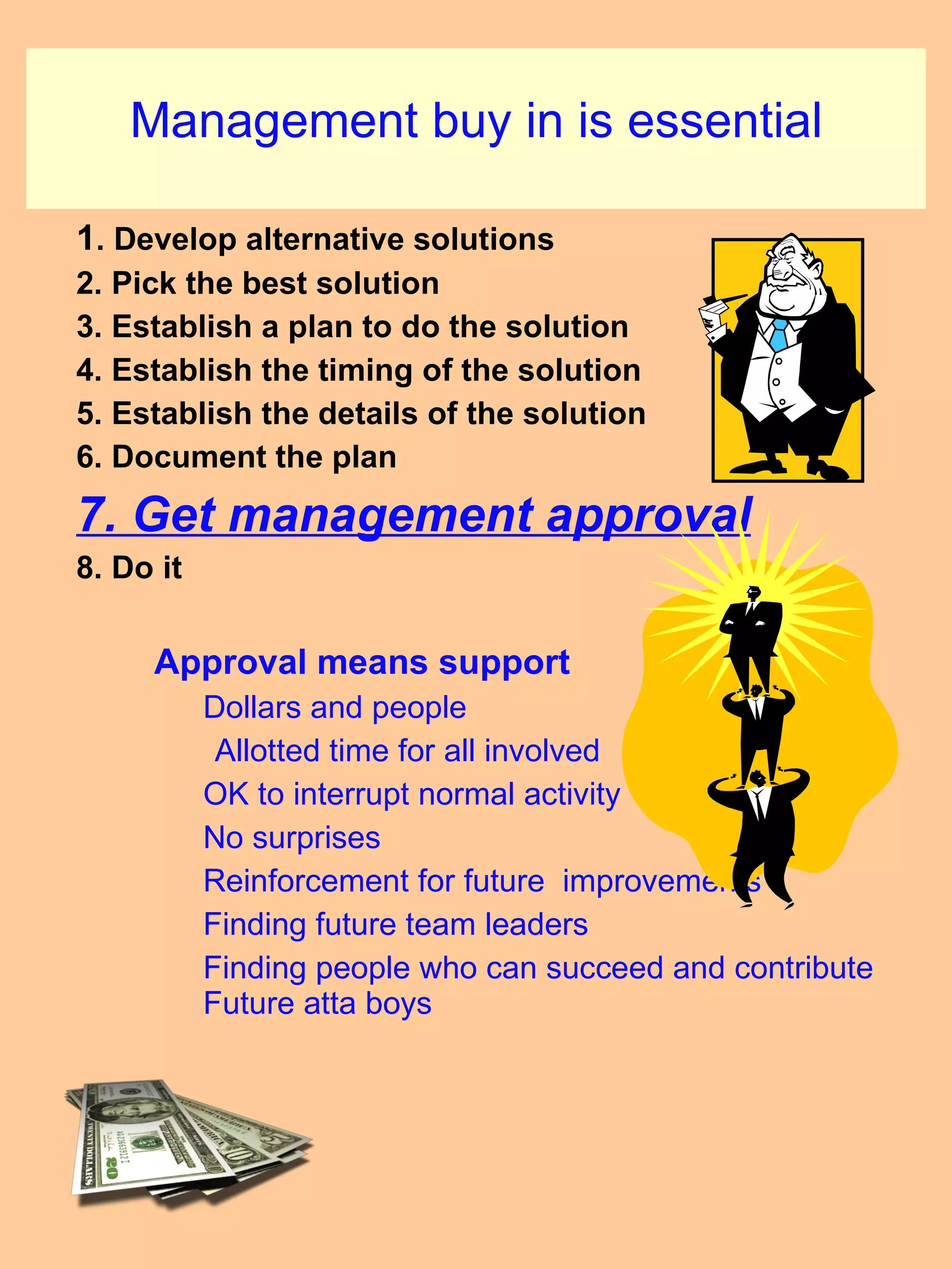 Management buy in is essential 1 . Develop alternative solutions 2. Pick the best solution 3. Establish a plan to do the solution 4. Establish the timing of the solution 5. Establish the details of the solution 6. Document the plan 7. Get management approval 8. Do it Approval means support Dollars and people   Allotted time for all involved OK to interrupt normal activity No surprises Reinforcement for future  improvements  Finding future team leaders Finding people who can succeed and contribute Future atta boys 