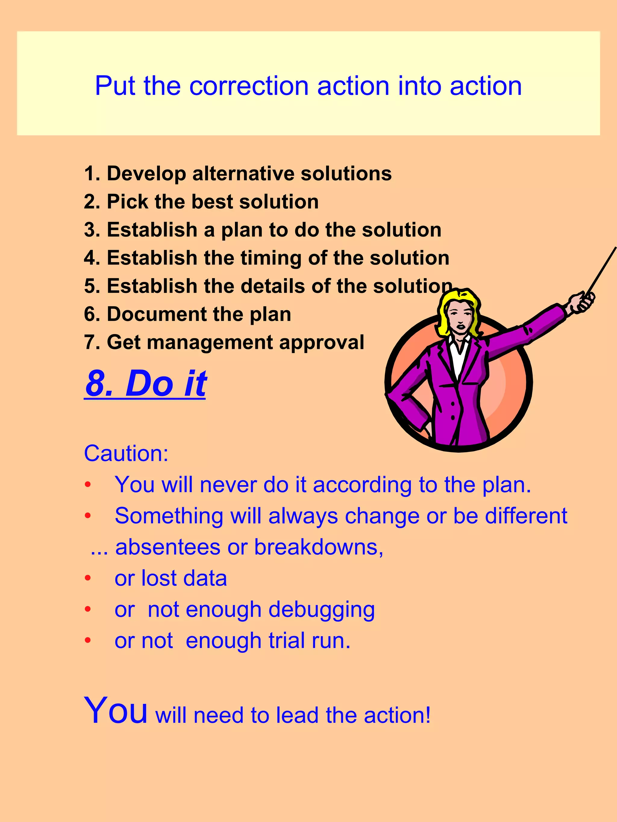 Put the correction action into action 1. Develop alternative solutions 2. Pick the best solution 3. Establish a plan to do the solution 4. Establish the timing of the solution 5. Establish the details of the solution 6. Document the plan 7. Get management approval 8. Do it Caution: You will never do it according to the plan.  Something will always change or be different  ... absentees or breakdowns, or lost data or  not enough debugging  or not  enough trial run. You  will need to lead the action! 