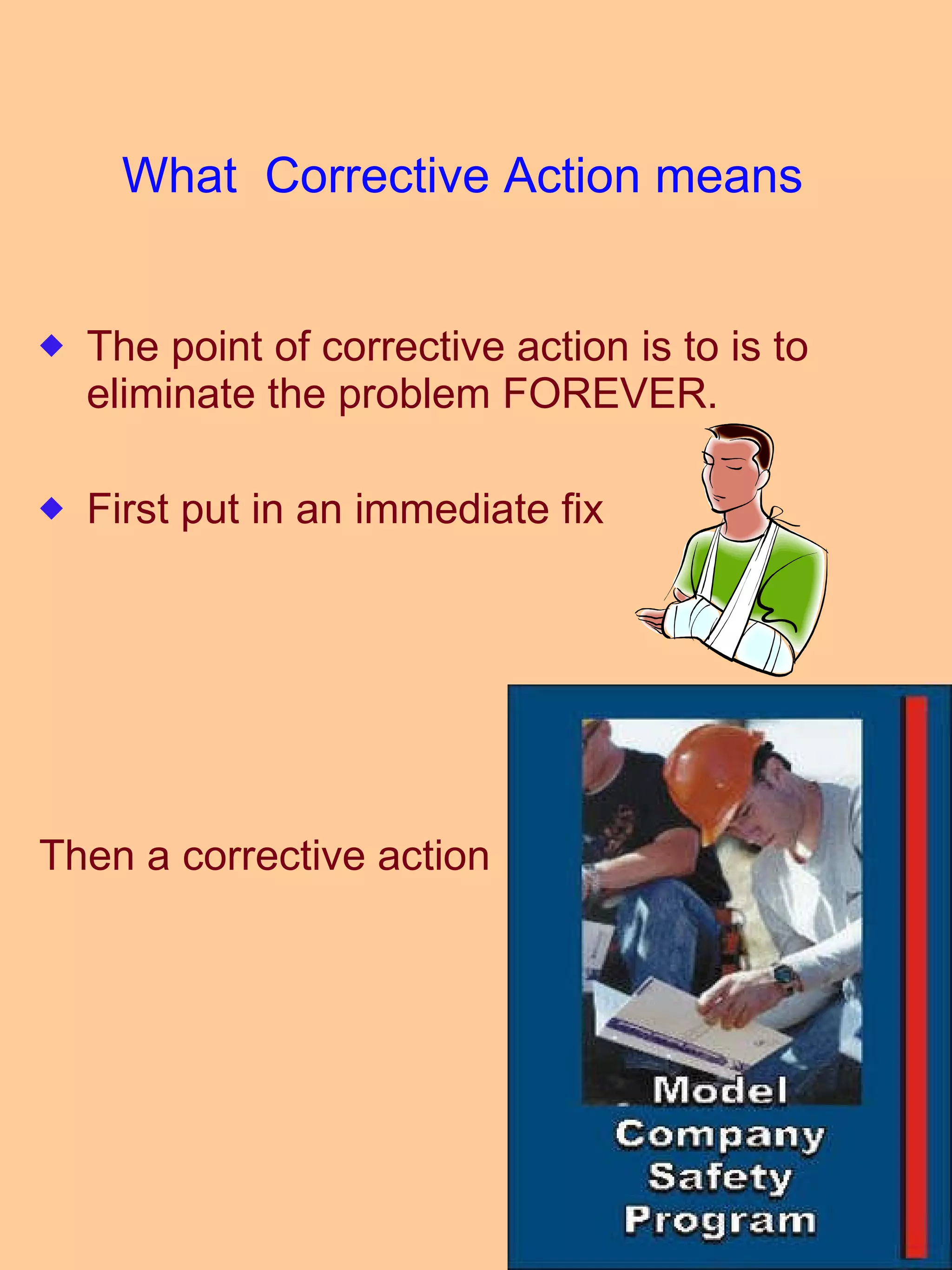 What  Corrective Action means  The point of corrective action is to is to eliminate the problem FOREVER. First put in an immediate fix Then a corrective action  