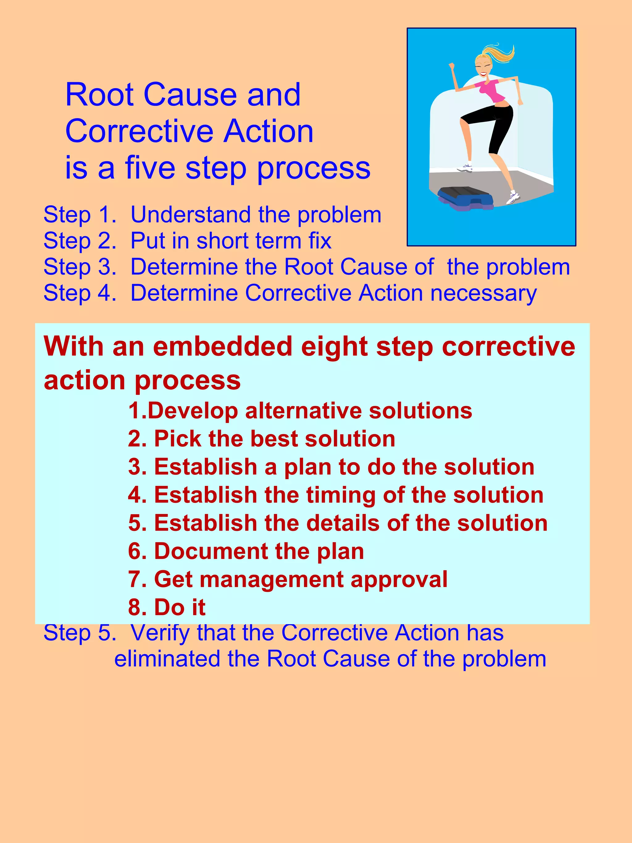Root Cause and  Corrective Action  is a five step process Step 1.  Understand the problem Step 2.  Put in short term fix Step 3.  Determine the Root Cause of  the problem Step 4.  Determine Corrective Action necessary Step 5.  Verify that the Corrective Action has    eliminated the Root Cause of the problem With an embedded eight step corrective action process 1.Develop alternative solutions 2. Pick the best solution 3. Establish a plan to do the solution 4. Establish the timing of the solution 5. Establish the details of the solution 6. Document the plan 7. Get management approval 8. Do it  