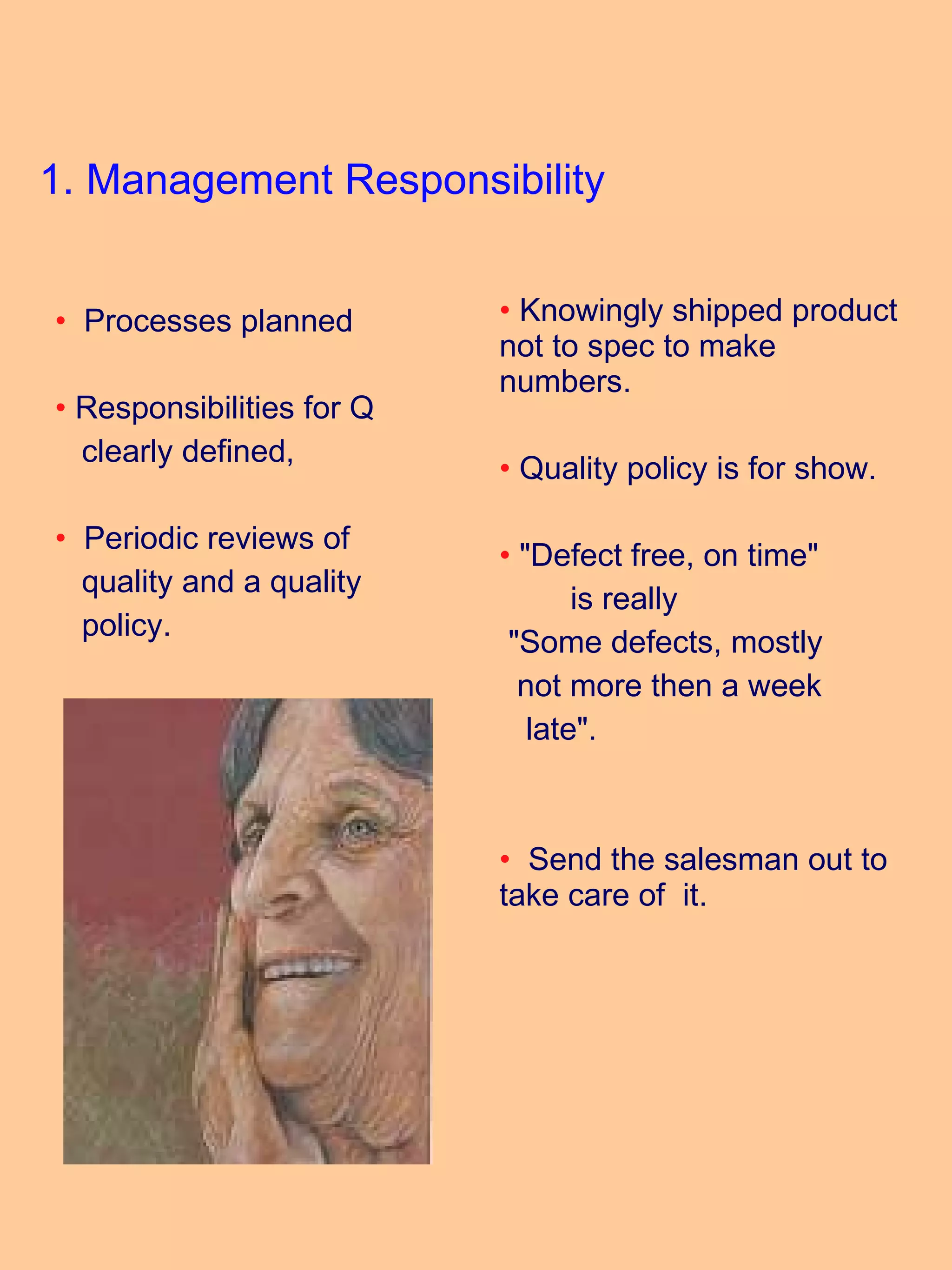1. Management Responsibility Processes planned Responsibilities for Q  clearly defined, Periodic reviews of  quality and a quality  policy. Knowingly shipped product not to spec to make numbers. Quality policy is for show.  "Defect free, on time"  is really "Some defects, mostly not more then a week  late". Send the salesman out to take care of  it. 