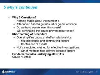 10© Life Cycle Engineering 2008
5 why’s continued
• Why 5 Questions?
– Nothing magic about the number 5
– After about 5 it can get absurd or go out of scope
– Do we have control over this cause?
– Will eliminating this cause prevent recurrence?
• Shortcoming of Procedure
– Oversimplifies cause and effect relationships
• Multiple causal and contributing factors
• Confluence of events
– Not a structured method for effective investigations
• Other methods help identify possible factors
• Fundamental idea underlying all RCA’s
Cause Effect
 