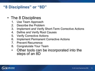 14© Life Cycle Engineering 2008
“8 Disciplines” or “8D”
• The 8 Disciplines
1. Use Team Approach
2. Describe the Problem
3. Implement and Verify Short-Term Corrective Actions
4. Define and Verify Root Causes
5. Verify Corrective Actions
6. Implement Permanent Corrective Actions
7. Prevent Recurrence
8. Congratulate Your Team
• Other tools can be incorporated into the
steps of an 8D
 