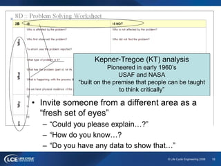 16© Life Cycle Engineering 2008
Kepner-Tregoe (KT) analysis
Pioneered in early 1960’s
USAF and NASA
“built on the premise that people can be taught
to think critically”
• Invite someone from a different area as a
“fresh set of eyes”
– “Could you please explain…?”
– “How do you know…?
– “Do you have any data to show that…”
 