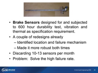 25© Life Cycle Engineering 2008
• Brake Sensors designed for and subjected
to 600 hour durability test, vibration and
thermal as specification requirement.
• A couple of redesigns already
– Identified location and failure mechanism
– Made it more robust both times
• Discarding 10-13 sensors per month
• Problem: Solve the high failure rate.
 