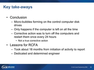 29© Life Cycle Engineering 2008
Key take-aways
• Conclusion
– Micro-bubbles forming on the control computer disk
drives
– Only happens if the computer is left on all the time
– Corrective action was to turn off the computers and
restart them once every 24 hours
• Not a true corrective action
• Lessons for RCFA
– Took about 18 months from initiation of activity to report
– Dedicated and determined engineer
 