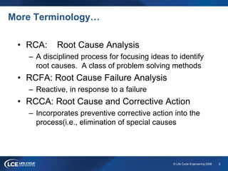 3© Life Cycle Engineering 2008
More Terminology…
• RCA: Root Cause Analysis
– A disciplined process for focusing ideas to identify
root causes. A class of problem solving methods
• RCFA: Root Cause Failure Analysis
– Reactive, in response to a failure
• RCCA: Root Cause and Corrective Action
– Incorporates preventive corrective action into the
process(i.e., elimination of special causes
 