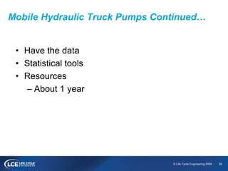 39© Life Cycle Engineering 2008
Mobile Hydraulic Truck Pumps Continued…
• Have the data
• Statistical tools
• Resources
– About 1 year
 