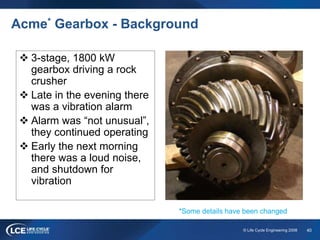 40© Life Cycle Engineering 2008
Acme* Gearbox - Background
 3-stage, 1800 kW
gearbox driving a rock
crusher
 Late in the evening there
was a vibration alarm
 Alarm was “not unusual”,
they continued operating
 Early the next morning
there was a loud noise,
and shutdown for
vibration
*Some details have been changed
 