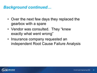 41© Life Cycle Engineering 2008
Background continued…
• Over the next few days they replaced the
gearbox with a spare
• Vendor was consulted. They “knew
exactly what went wrong”
• Insurance company requested an
independent Root Cause Failure Analysis
 