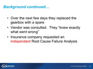 42© Life Cycle Engineering 2008
Background continued…
• Over the next few days they replaced the
gearbox with a spare
• Vendor was consulted. They “knew exactly
what went wrong”
• Insurance company requested an
independent Root Cause Failure Analysis
 