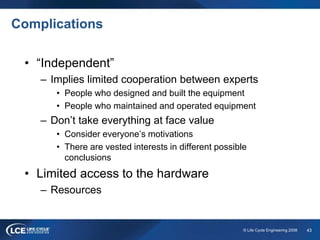 43© Life Cycle Engineering 2008
Complications
• “Independent”
– Implies limited cooperation between experts
• People who designed and built the equipment
• People who maintained and operated equipment
– Don’t take everything at face value
• Consider everyone’s motivations
• There are vested interests in different possible
conclusions
• Limited access to the hardware
– Resources
 
