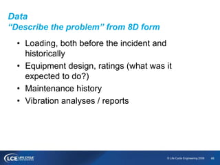 46© Life Cycle Engineering 2008
Data
“Describe the problem” from 8D form
• Loading, both before the incident and
historically
• Equipment design, ratings (what was it
expected to do?)
• Maintenance history
• Vibration analyses / reports
 