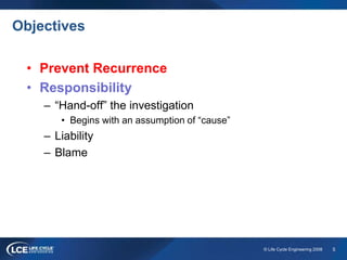 5© Life Cycle Engineering 2008
Objectives
• Prevent Recurrence
• Responsibility
– “Hand-off” the investigation
• Begins with an assumption of “cause”
– Liability
– Blame
 