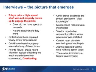 54© Life Cycle Engineering 2008
Interviews – the picture that emerges
• 2 days prior – high speed
shaft was not properly drawn
up to engage the pinion
– Crew did not have specs or
manuals
– No one knew where they
were
• Oil leaks had been repaired
“many times” since rebuild
• Could have been improperly
reinstalled any of those times
• Prior to failure, crews heard
“Rumble” typical of loading too
much material (common
occurrence); Overloading.
• Other crews described the
proper procedure, “tribal
knowledge”
• Maintenance records were
incomplete
• Vendor reported no
apparent problems when
new motor was installed
• Control room vibration
monitoring was not helpful
• Alarms occurred “all the
time” with no action taken
• There were indications a
failure was imminent
 