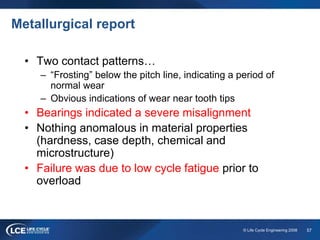 57© Life Cycle Engineering 2008
Metallurgical report
• Two contact patterns…
– “Frosting” below the pitch line, indicating a period of
normal wear
– Obvious indications of wear near tooth tips
• Bearings indicated a severe misalignment
• Nothing anomalous in material properties
(hardness, case depth, chemical and
microstructure)
• Failure was due to low cycle fatigue prior to
overload
 