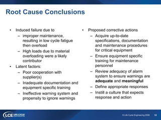 58© Life Cycle Engineering 2008
Root Cause Conclusions
• Induced failure due to
– improper maintenance,
resulting in low cycle fatigue
then overload
– High loads due to material
overloading were a likely
contributor
• Latent factors:
– Poor cooperation with
supplier(s)
– Inadequate documentation and
equipment specific training
– Ineffective warning system and
propensity to ignore warnings
• Proposed corrective actions
– Acquire up-to-date
specifications, documentation
and maintenance procedures
for critical equipment
– Ensure equipment specific
training for maintenance
personnel
– Review adequacy of alarm
system to ensure warnings are
adequate and meaningful
– Define appropriate responses
– Instill a culture that expects
response and action
 