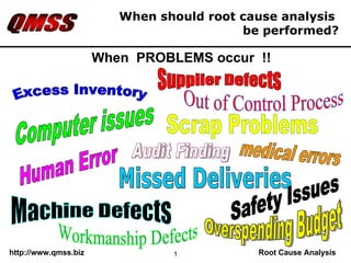 When should root cause analysis  be performed? Computer issues Excess Inventory Supplier Defects Overspending Budget Missed Deliveries Safety Issues Workmanship Defects Scrap Problems medical errors Machine Defects Out of Control Process Human Error Audit Finding When  PROBLEMS occur  !! 
