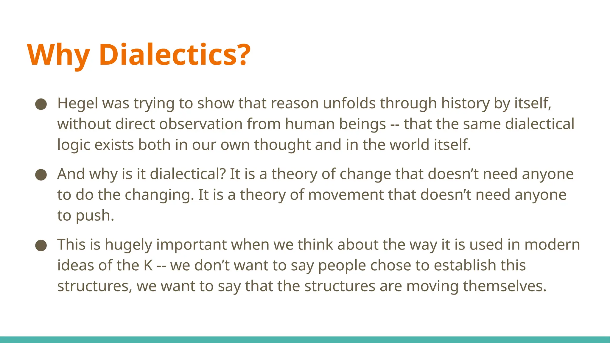 Why Dialectics?
● Hegel was trying to show that reason unfolds through history by itself,
without direct observation from human beings -- that the same dialectical
logic exists both in our own thought and in the world itself.
● And why is it dialectical? It is a theory of change that doesn’t need anyone
to do the changing. It is a theory of movement that doesn’t need anyone
to push.
● This is hugely important when we think about the way it is used in modern
ideas of the K -- we don’t want to say people chose to establish this
structures, we want to say that the structures are moving themselves.
 