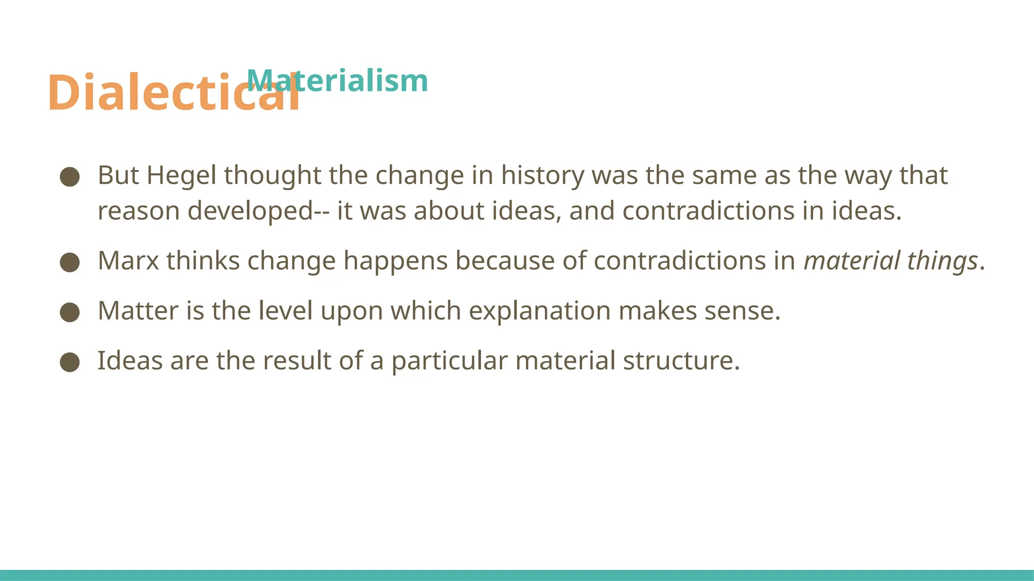 Dialectical
● But Hegel thought the change in history was the same as the way that
reason developed-- it was about ideas, and contradictions in ideas.
● Marx thinks change happens because of contradictions in material things.
● Matter is the level upon which explanation makes sense.
● Ideas are the result of a particular material structure.
Materialism
 