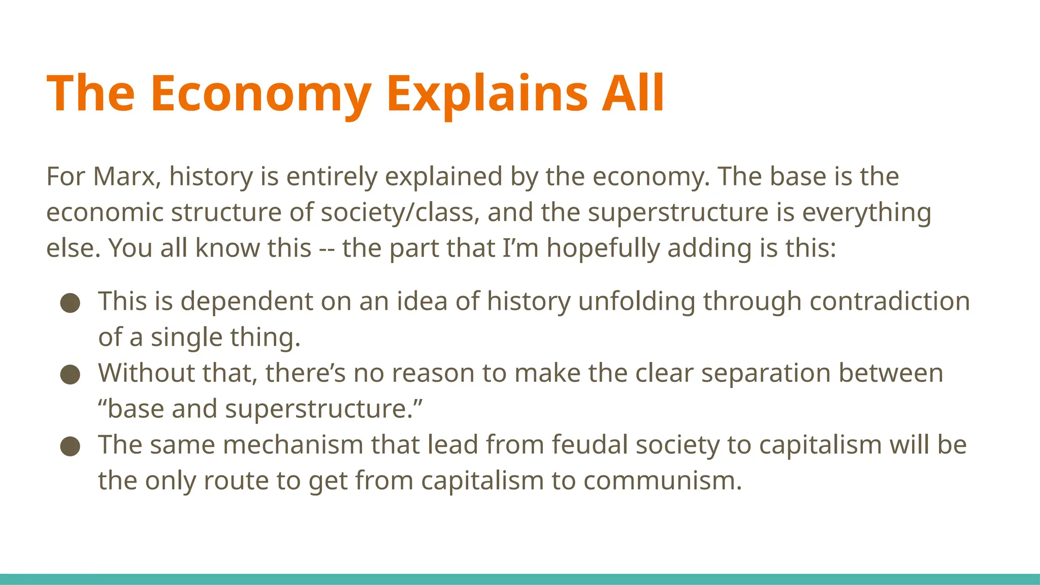 The Economy Explains All
For Marx, history is entirely explained by the economy. The base is the
economic structure of society/class, and the superstructure is everything
else. You all know this -- the part that I’m hopefully adding is this:
● This is dependent on an idea of history unfolding through contradiction
of a single thing.
● Without that, there’s no reason to make the clear separation between
“base and superstructure.”
● The same mechanism that lead from feudal society to capitalism will be
the only route to get from capitalism to communism.
 