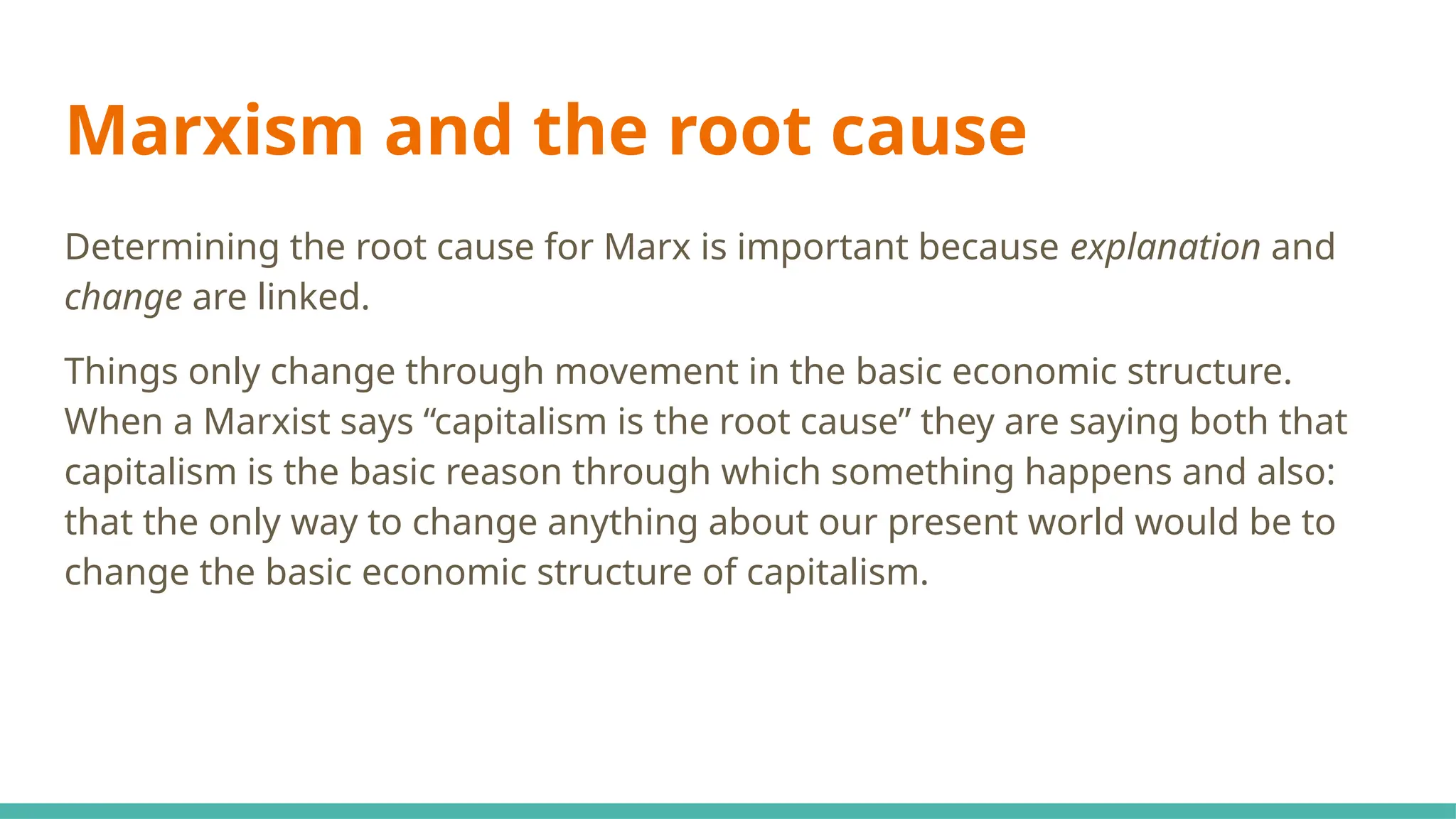 Marxism and the root cause
Determining the root cause for Marx is important because explanation and
change are linked.
Things only change through movement in the basic economic structure.
When a Marxist says “capitalism is the root cause” they are saying both that
capitalism is the basic reason through which something happens and also:
that the only way to change anything about our present world would be to
change the basic economic structure of capitalism.
 