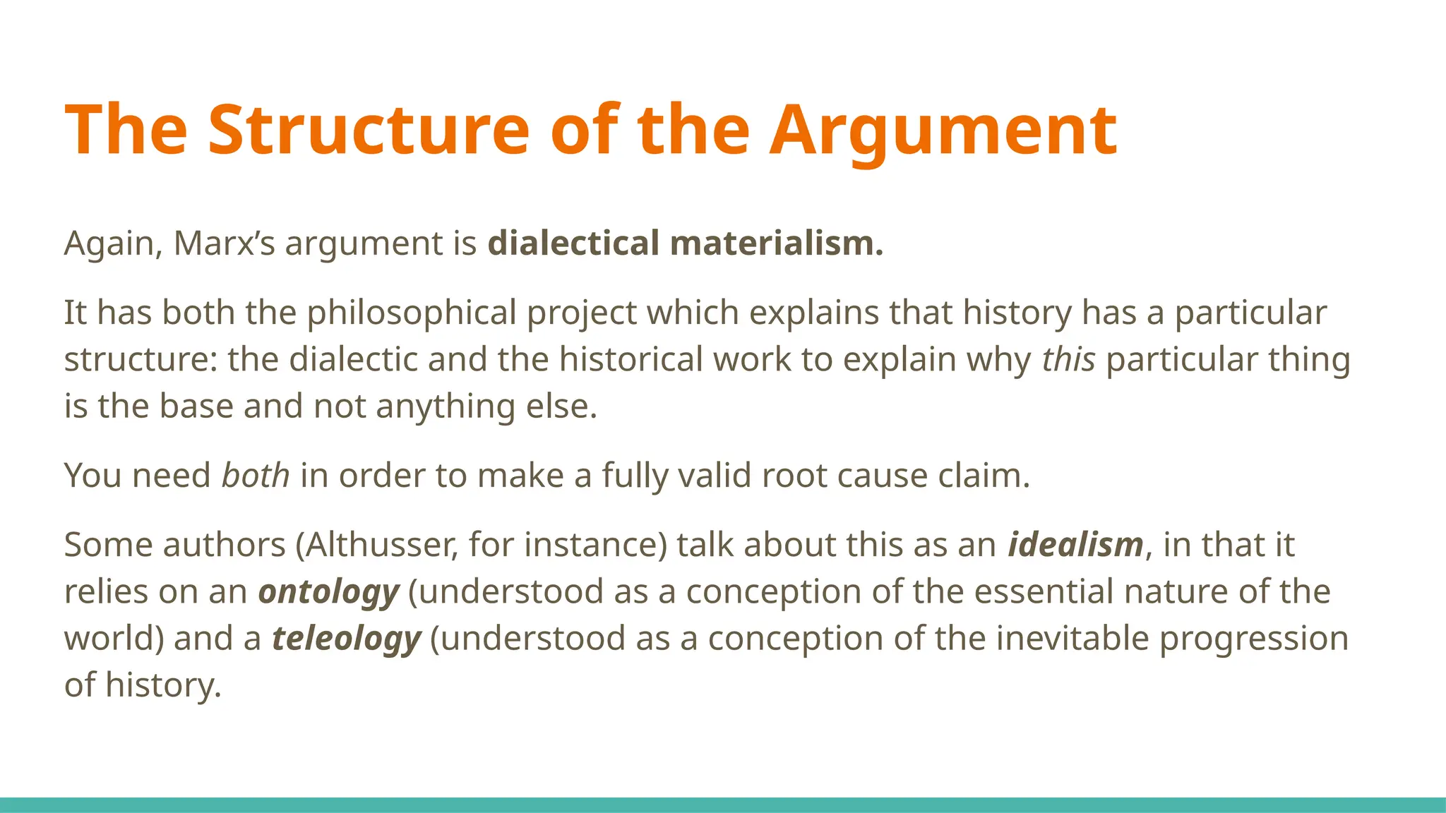 The Structure of the Argument
Again, Marx’s argument is dialectical materialism.
It has both the philosophical project which explains that history has a particular
structure: the dialectic and the historical work to explain why this particular thing
is the base and not anything else.
You need both in order to make a fully valid root cause claim.
Some authors (Althusser, for instance) talk about this as an idealism, in that it
relies on an ontology (understood as a conception of the essential nature of the
world) and a teleology (understood as a conception of the inevitable progression
of history.
 