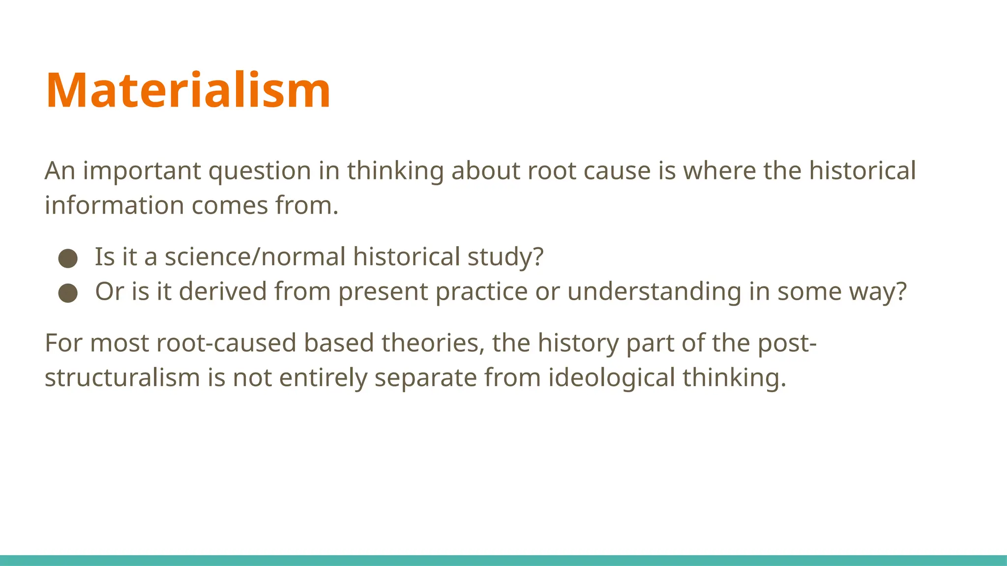 Materialism
An important question in thinking about root cause is where the historical
information comes from.
● Is it a science/normal historical study?
● Or is it derived from present practice or understanding in some way?
For most root-caused based theories, the history part of the post-
structuralism is not entirely separate from ideological thinking.
 
