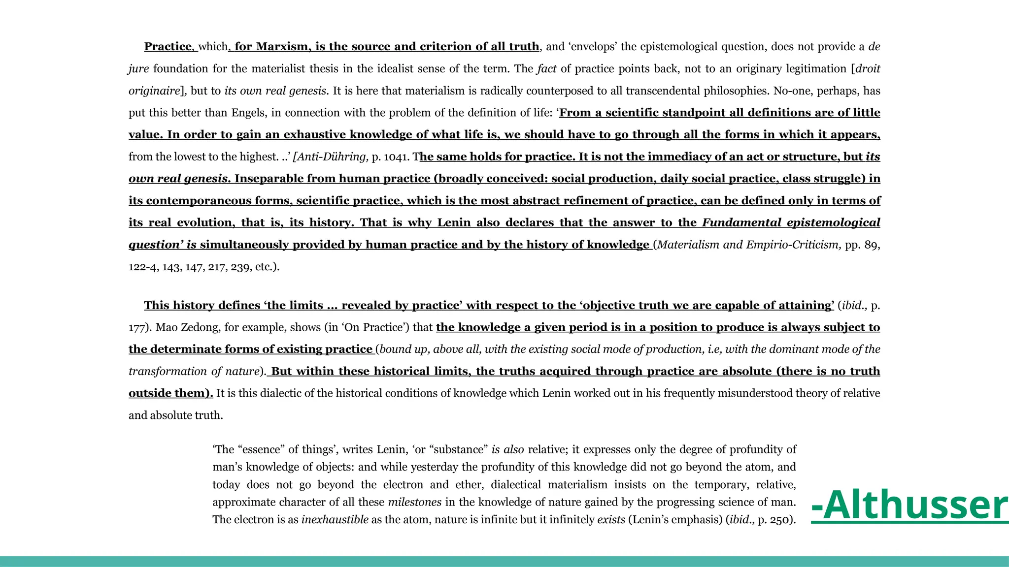 Practice, which, for Marxism, is the source and criterion of all truth, and ‘envelops’ the epistemological question, does not provide a de
jure foundation for the materialist thesis in the idealist sense of the term. The fact of practice points back, not to an originary legitimation [droit
originaire], but to its own real genesis. It is here that materialism is radically counterposed to all transcendental philosophies. No-one, perhaps, has
put this better than Engels, in connection with the problem of the definition of life: ‘From a scientific standpoint all definitions are of little
value. In order to gain an exhaustive knowledge of what life is, we should have to go through all the forms in which it appears,
from the lowest to the highest. ..’ [Anti-Dühring, p. 1041. The same holds for practice. It is not the immediacy of an act or structure, but its
own real genesis. Inseparable from human practice (broadly conceived: social production, daily social practice, class struggle) in
its contemporaneous forms, scientific practice, which is the most abstract refinement of practice, can be defined only in terms of
its real evolution, that is, its history. That is why Lenin also declares that the answer to the Fundamental epistemological
question’ is simultaneously provided by human practice and by the history of knowledge (Materialism and Empirio-Criticism, pp. 89,
122-4, 143, 147, 217, 239, etc.).
This history defines ‘the limits ... revealed by practice’ with respect to the ‘objective truth we are capable of attaining’ (ibid., p.
177). Mao Zedong, for example, shows (in ‘On Practice’) that the knowledge a given period is in a position to produce is always subject to
the determinate forms of existing practice (bound up, above all, with the existing social mode of production, i.e, with the dominant mode of the
transformation of nature). But within these historical limits, the truths acquired through practice are absolute (there is no truth
outside them). It is this dialectic of the historical conditions of knowledge which Lenin worked out in his frequently misunderstood theory of relative
and absolute truth.
‘The “essence” of things’, writes Lenin, ‘or “substance” is also relative; it expresses only the degree of profundity of
man’s knowledge of objects: and while yesterday the profundity of this knowledge did not go beyond the atom, and
today does not go beyond the electron and ether, dialectical materialism insists on the temporary, relative,
approximate character of all these milestones in the knowledge of nature gained by the progressing science of man.
The electron is as inexhaustible as the atom, nature is infinite but it infinitely exists (Lenin’s emphasis) (ibid., p. 250). -Althusser
 