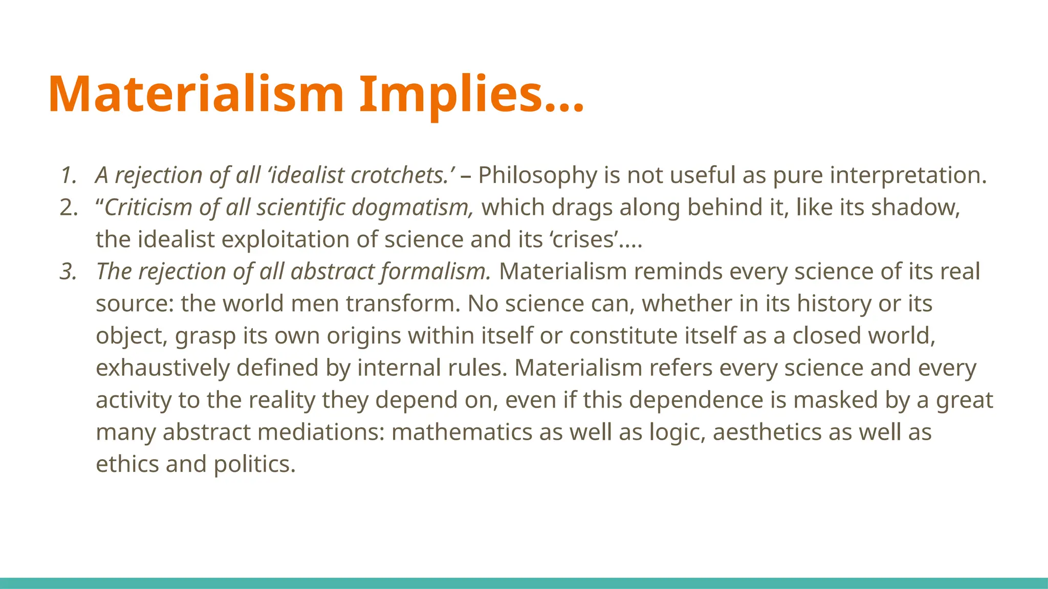 Materialism Implies…
1. A rejection of all ‘idealist crotchets.’ – Philosophy is not useful as pure interpretation.
2. “Criticism of all scientific dogmatism, which drags along behind it, like its shadow,
the idealist exploitation of science and its ‘crises’....
3. The rejection of all abstract formalism. Materialism reminds every science of its real
source: the world men transform. No science can, whether in its history or its
object, grasp its own origins within itself or constitute itself as a closed world,
exhaustively defined by internal rules. Materialism refers every science and every
activity to the reality they depend on, even if this dependence is masked by a great
many abstract mediations: mathematics as well as logic, aesthetics as well as
ethics and politics.
 
