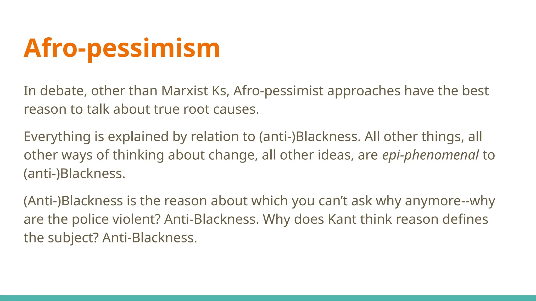 Afro-pessimism
In debate, other than Marxist Ks, Afro-pessimist approaches have the best
reason to talk about true root causes.
Everything is explained by relation to (anti-)Blackness. All other things, all
other ways of thinking about change, all other ideas, are epi-phenomenal to
(anti-)Blackness.
(Anti-)Blackness is the reason about which you can’t ask why anymore--why
are the police violent? Anti-Blackness. Why does Kant think reason defines
the subject? Anti-Blackness.
 