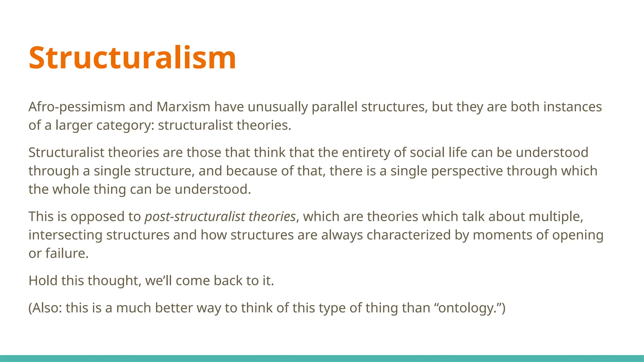 Structuralism
Afro-pessimism and Marxism have unusually parallel structures, but they are both instances
of a larger category: structuralist theories.
Structuralist theories are those that think that the entirety of social life can be understood
through a single structure, and because of that, there is a single perspective through which
the whole thing can be understood.
This is opposed to post-structuralist theories, which are theories which talk about multiple,
intersecting structures and how structures are always characterized by moments of opening
or failure.
Hold this thought, we’ll come back to it.
(Also: this is a much better way to think of this type of thing than “ontology.”)
 