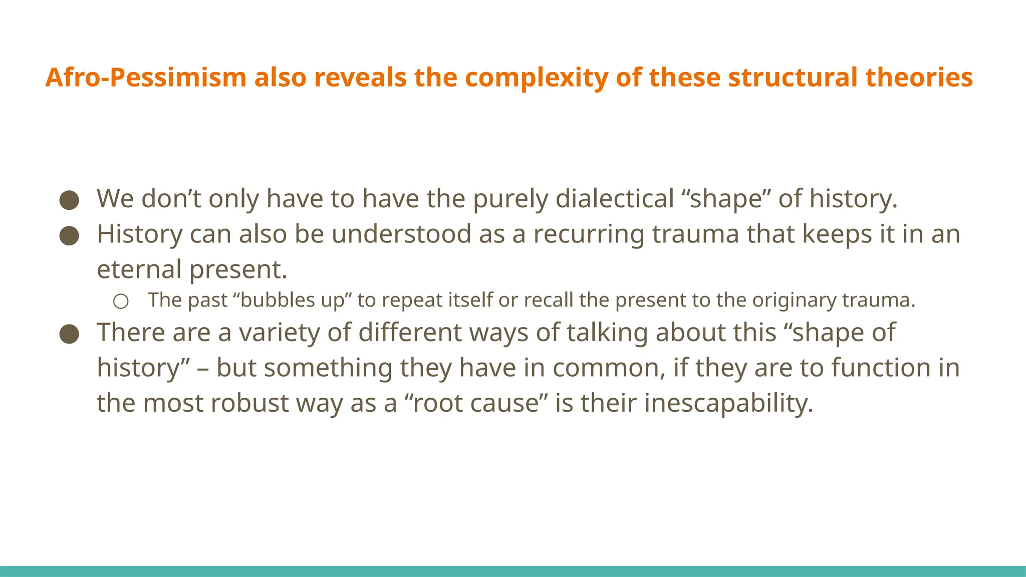 Afro-Pessimism also reveals the complexity of these structural theories
● We don’t only have to have the purely dialectical “shape” of history.
● History can also be understood as a recurring trauma that keeps it in an
eternal present.
○ The past “bubbles up” to repeat itself or recall the present to the originary trauma.
● There are a variety of different ways of talking about this “shape of
history” – but something they have in common, if they are to function in
the most robust way as a “root cause” is their inescapability.
 