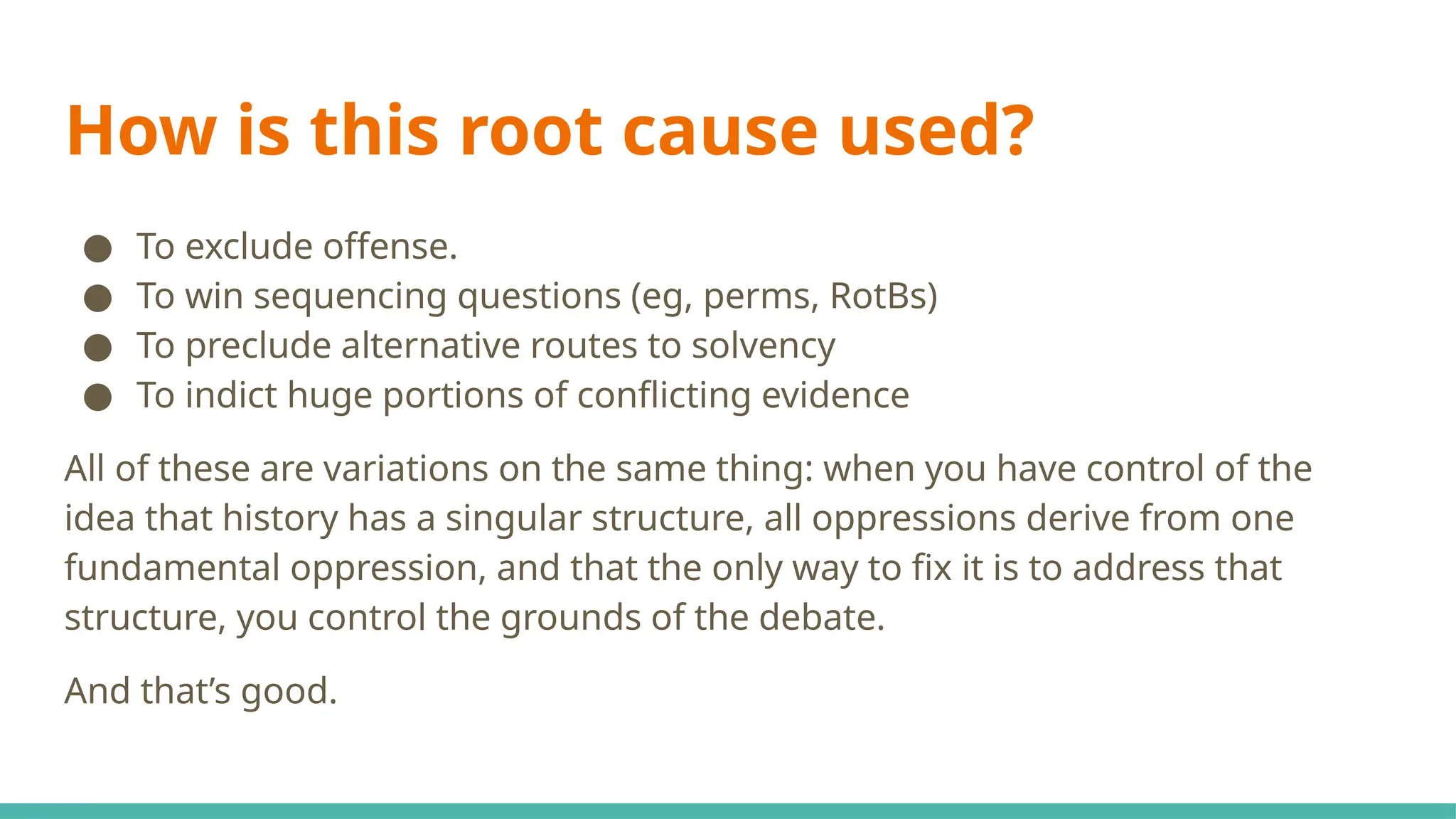 How is this root cause used?
● To exclude offense.
● To win sequencing questions (eg, perms, RotBs)
● To preclude alternative routes to solvency
● To indict huge portions of conflicting evidence
All of these are variations on the same thing: when you have control of the
idea that history has a singular structure, all oppressions derive from one
fundamental oppression, and that the only way to fix it is to address that
structure, you control the grounds of the debate.
And that’s good.
 