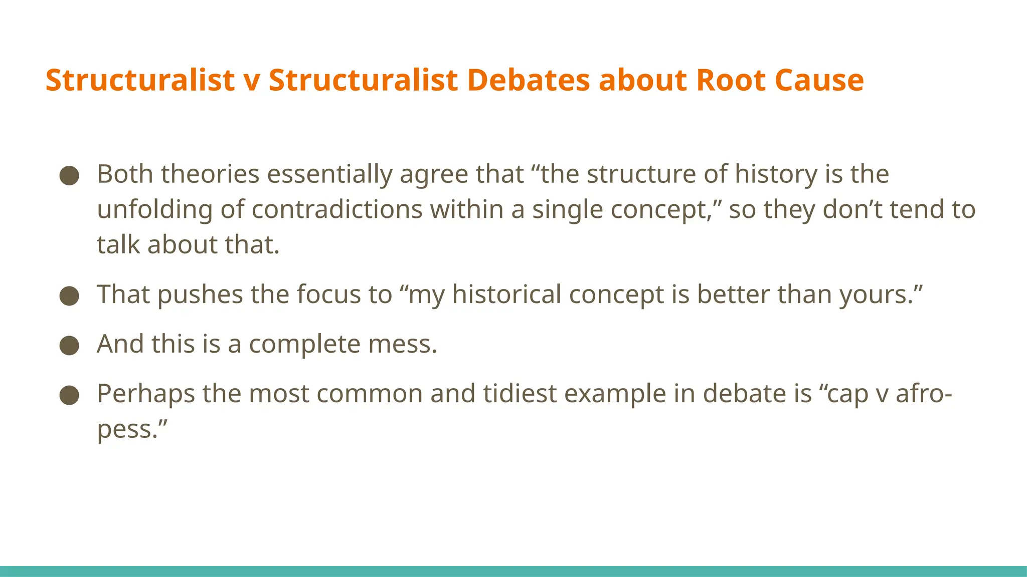 Structuralist v Structuralist Debates about Root Cause
● Both theories essentially agree that “the structure of history is the
unfolding of contradictions within a single concept,” so they don’t tend to
talk about that.
● That pushes the focus to “my historical concept is better than yours.”
● And this is a complete mess.
● Perhaps the most common and tidiest example in debate is “cap v afro-
pess.”
 