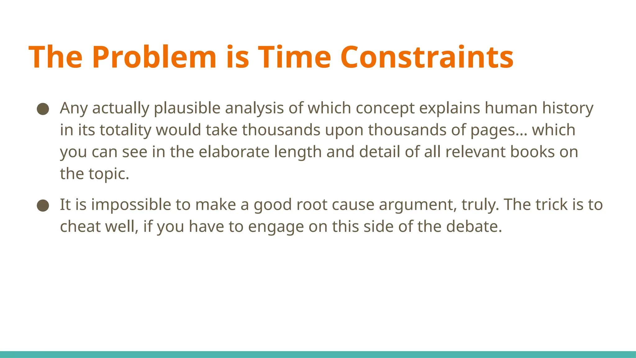 The Problem is Time Constraints
● Any actually plausible analysis of which concept explains human history
in its totality would take thousands upon thousands of pages… which
you can see in the elaborate length and detail of all relevant books on
the topic.
● It is impossible to make a good root cause argument, truly. The trick is to
cheat well, if you have to engage on this side of the debate.
 