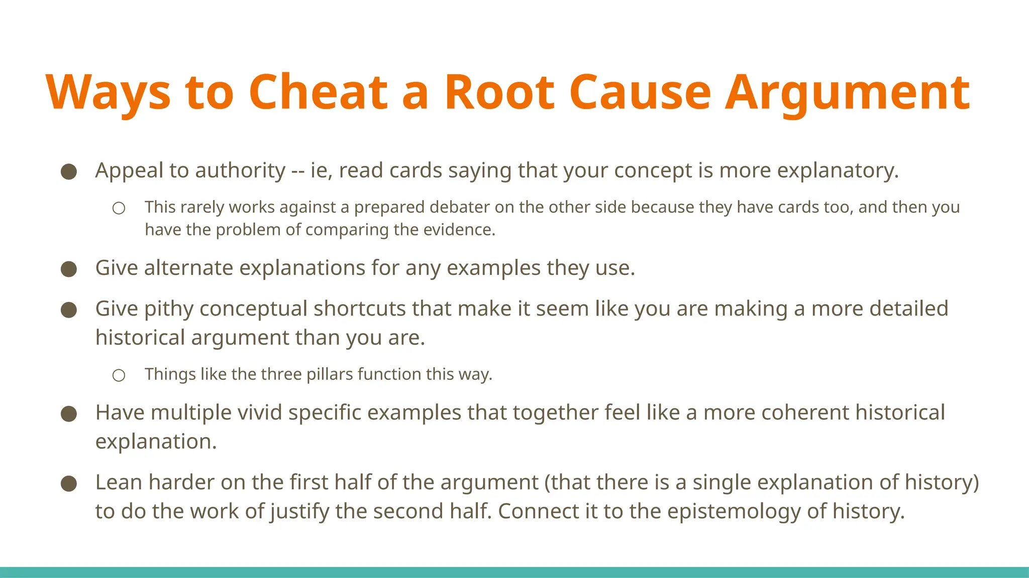 Ways to Cheat a Root Cause Argument
● Appeal to authority -- ie, read cards saying that your concept is more explanatory.
○ This rarely works against a prepared debater on the other side because they have cards too, and then you
have the problem of comparing the evidence.
● Give alternate explanations for any examples they use.
● Give pithy conceptual shortcuts that make it seem like you are making a more detailed
historical argument than you are.
○ Things like the three pillars function this way.
● Have multiple vivid specific examples that together feel like a more coherent historical
explanation.
● Lean harder on the first half of the argument (that there is a single explanation of history)
to do the work of justify the second half. Connect it to the epistemology of history.
 