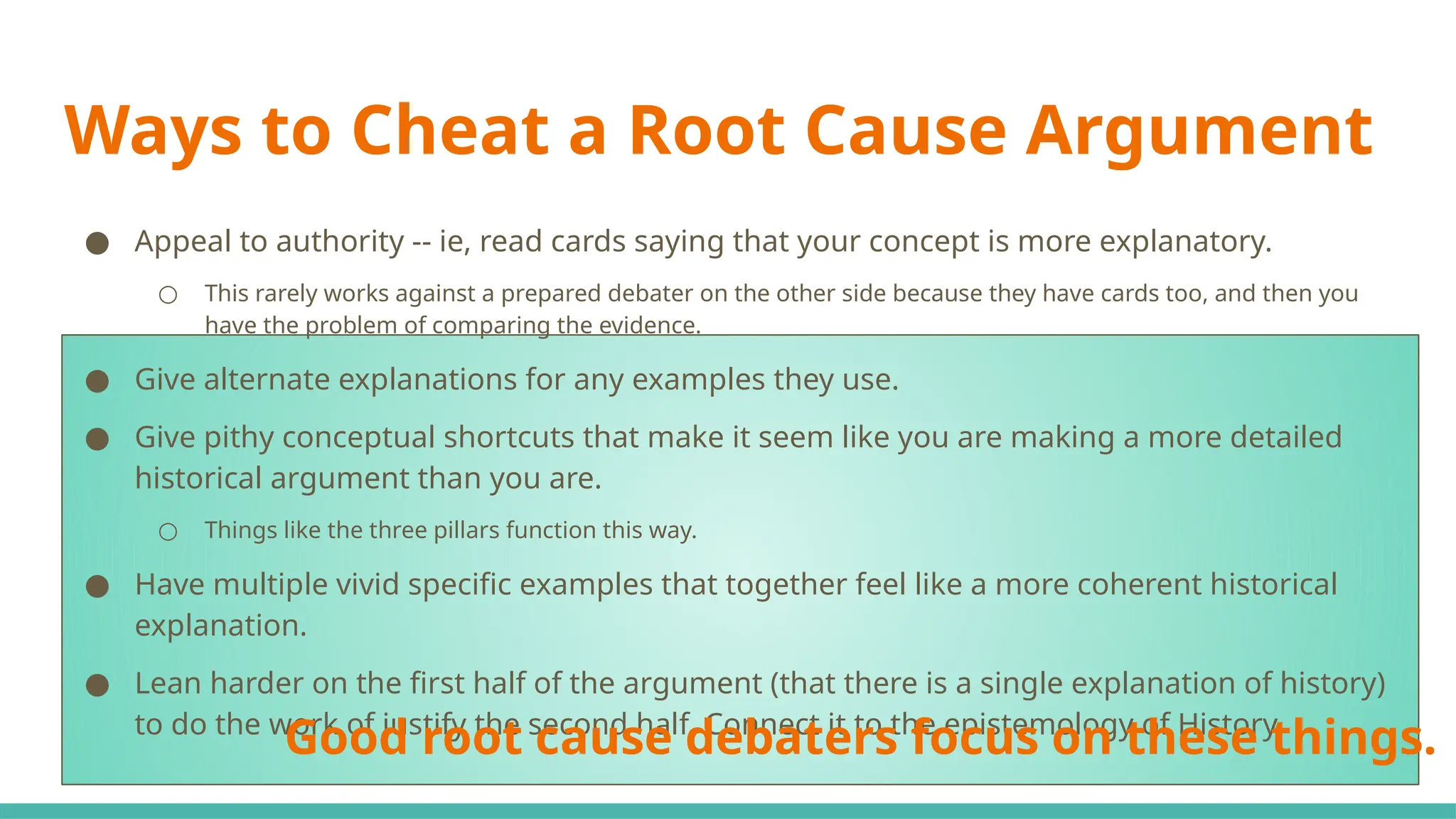 Ways to Cheat a Root Cause Argument
● Appeal to authority -- ie, read cards saying that your concept is more explanatory.
○ This rarely works against a prepared debater on the other side because they have cards too, and then you
have the problem of comparing the evidence.
● Give alternate explanations for any examples they use.
● Give pithy conceptual shortcuts that make it seem like you are making a more detailed
historical argument than you are.
○ Things like the three pillars function this way.
● Have multiple vivid specific examples that together feel like a more coherent historical
explanation.
● Lean harder on the first half of the argument (that there is a single explanation of history)
to do the work of justify the second half. Connect it to the epistemology of History.
Good root cause debaters focus on these things.
 